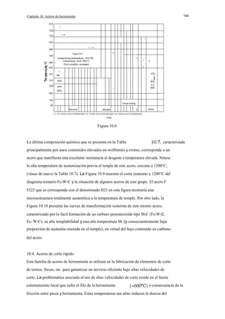 Capítulo 10. Aceros de herramienta
815

144

,

,

1

760

..

705

/

650

. ..

595

540 -

-

480

..

Type H13
Austenilizing temperature, 1010
Critical temp. (Acll. 850°C
Prior condition, annealed

oc

'

.. .

.

425

.

11

370
315

20%

260

10%

Ms

40%

E

1

.'

I

50%

II

.

80%

95%

205
150
Vinual ending

95
Seconds

Minutes

I

Hours

1 1.52 3456 61015203045601.52 3456 61015203045601.52 3456 6101520304560
Time

Figura 10.8

La última composición química que se presenta en la Tabla

caracterizada

principalmente por unos contenidos elevados en wolframio y cromo, corresponde a un
acero que manifiesta una excelente resistencia al desgaste a temperatura elevada. Nótese
la alta temperatura de austenización previa al temple de este acero, cercana a 1200°C,
(véase de nuevo la Tabla 10.7). La Figura 10.9 muestra el corte isotermo a 1200°C del
diagrama ternario Fe-W-C y la situación de algunos aceros de este grupo. El acero F
5323 que se corresponde con el denominado H21 en esta figura mostraría una
microestructura totalmente austenítica a la temperatura de temple. Por otro lado, la
Figura 10.10 presenta las curvas de transformación isoterma de este mismo acero,
caracterizado por la facil formación de un carburo proeutectoide tipo M 6C (Fe4W2C,
Fe3 W3C), su alta templabilidad y una alta temperatura Ms (y consecuentemente baja
proporción de austenita retenida en el temple), en virtud del bajo contenido en carbono
del acero.

10.4. Aceros de corte rápido
Esta familia de aceros de herramienta se utilizan en la fabricación de elementos de corte
de tornos, fresas, etc. para garantizar un servicio eficiente bajo altas velocidades de
corte. La problemática asociada al uso de altas velocidades de corte reside en el fuerte
calentamiento local que sufre el filo de la herramienta

a consecuencia de la

fricción entre pieza y herramienta. Estas temperaturas tan altas reducen la dureza del

 