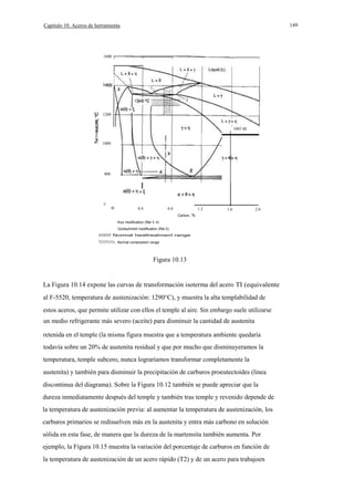 149

Capítulo 10. Aceros de herramienta

1600

1200
1085 oc
a.
E
1000

800

I
600

o

0.4

0.8

1.2

1.6

2.0

Carbon, %
Kuo modlllcalion (Rel 3. 4)
Goldschmldl modiflcallon (Rel 5)
/////// Normal heallrealmenl range
Normal composition range

Figura 10.13

La Figura 10.14 expone las curvas de transformación isoterma del acero TI (equivalente
al F-5520, temperatura de austenización: 1290°C), y muestra la alta templabilidad de
estos aceros, que permite utilizar con ellos el temple al aire. Sin embargo suele utilizarse
un medio refrigerante más severo (aceite) para disminuir la cantidad de austenita
retenida en el temple (la misma figura muestra que a temperatura ambiente quedaría
todavía sobre un 20% de austenita residual y que por mucho que disminuyeramos la
temperatura, temple subcero, nunca lograríamos transformar completamente la
austenita) y también para disminuir la precipitación de carburos proeutectoides (linea
discontinua del diagrama). Sobre la Figura 10.12 también se puede apreciar que la
dureza inmediatamente después del temple y también tras temple y revenido depende de
la temperatura de austenización previa: al aumentar la temperatura de austenización, los
carburos primarios se redisuelven más en la austenita y entra más carbono en solución
sólida en esta fase, de manera que la dureza de la martensita también aumenta. Por
ejemplo, la Figura 10.15 muestra la variación del porcentaje de carburos en función de
la temperatura de austenización de un acero rápido (T2) y de un acero para trabajoen

 