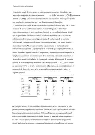151

Capítulo 10. Aceros de herramienta

Después del temple de estos aceros se obtiene una microestructura formada por una
proporción importante de carburos primarios

martensita

yaustenita

Estos aceros en esta condición son muy duros, pero frágiles, quedan

retenida

con unas fuertes tensiones internas y son dimensionalmente ihestables.
El tratamiento de revenido de los aceros rápidos, que se realiza entre 540 y 580°C, tiene
la misión de aliviar las tensiones internas, reducir la fragilidad y estabilizar
microestructuralmente el acero sin apenas disminuir su extraordinaria dureza, para lo
que se aprovecha el fenómeno de dureza secundaria (Figura 10.12). En el curso del
calentamiento de revenido ocurre la precipitación de carburos desde la austenita
sobresaturada y esta austenita de menor contenido en carbono y con menos aleantes
(mayor temperatura M s) se transforma total o parcialmente en martensi ta en el
enfriamiento subsiguiente. La precipitación en el revenido que origina el fenómeno de
dureza secundaria depende tanto de la temperatura y tiempo de austenización previos al
temple, que determinan la sobresaturación de la martensita, como de la temperatura y
tiempo de revenido. Así, la Tabla 10.9 muestra la variación del contenido de austenita
retenida de un acero rápido al molibdeno (M2), templado desde 1220°C, con el tiempo
de revenido a 565°C: se observa la disminución del contenido de austenita retenida y el
aumento de la dureza del acero al incrementar el tiempo de duración del primer y
segundo revenido.
TolIl
Umllt

1050°F

"1,

2 min ....... 37
6 min .......32
15 min .......25
30 min .......19
1 h ..........15
2V2 h ........10
5 h .......... 9
10 h .......... 8

IIIrdn....
60.8
62.8
64.1
64.9
66.0
66.3
66.1
66.0

e

e
32
19
10
4
2
1

o

62.4
65.1
65.8
66.2
65.8
65.1
64.6

"l.
19
9
2

o
o
o

...,

e

65.1
65.8
66.4
65.7
65.2
64.0

Tabla 10.9

De cualquier manera, la misma tabla refleja que tras un primer revenido no ha sido
posible eliminar completamente la austenita retenida del acero a pesar de haber utilizado
largos tiempos de mantenimiento (hasta 10 horas), lo que sin embargo ya se logra al
realizar un segundo tratamiento de revenido durante 10 horas a la misma temperatura.
En estos casos es preciso finalmente realizar un tercer revenido con el propósito de
revenir y eliminar las tensiones residuales de la martensita originada en el enfrimiento

 