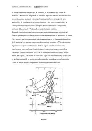 Capítulo 2. Transfonnaciones en el

hierro-carbono

la formación de un primer germen de cementita en la junta entre dos granos de
austenita. La formación del germen de cementita implica la difusión del carbono desde
zonas adyacentes, quedando éstas empobrecidas en carbono, siendo por lo tanto
susceptibles de transformarse en ferrita, al hallarse a una temperatura inferior a la
correspondiente a la de su cambio alotrópico. La microestructura a temperatura
ambiente del acero de 0.77% de carbono será totalmente perlítica.
Tomando como referencia el hierro puro, debe tenerse en cuenta que en virtud del
carácter gammágeno del carbono, el inicio de la transformación de la austenita en ferrita
(Ar3) ocurre a una temperatura tanto más baja cuanto mayor es el contenido de carbono
de la austenita. Los aceros con un contenido en carbono menor del 0.77% se denominan
hipoeutectoides y en su enfriamiento desde la región austenítica comienzan a
transformarse por transformación alotrópica en ferrita primaria o proeutectoide y
finalmente, cuando se alcanzan los 727°C, la austenita aún no transformada origina
perlita. La Figura 2.2 da cuenta de como tiene lugar esta transformación y refleja como
la ferrita proeutectoide se origina normalmente en las juntas de grano de la austenita
(zonas de mayor energía), luego forma el constituyente matriz del acero

Figura 2.2

9

 