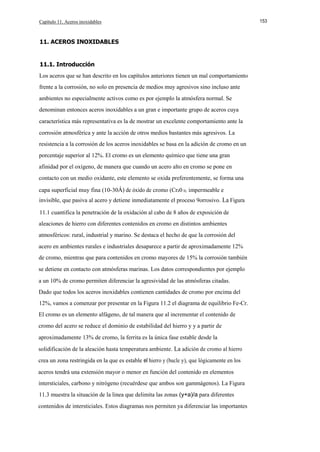Capítulo 11. Aceros inoxidables

11. ACEROS INOXIDABLES

11.1. Introducción
Los aceros que se han descrito en los capítulos anteriores tienen un mal comportamiento
frente a la corrosión, no solo en presencia de medios muy agresivos sino incluso ante
ambientes no especialmente activos como es por ejemplo la atmósfera normal. Se
denominan entonces aceros inoxidables a un gran e importante grupo de aceros cuya
característica más representativa es la de mostrar un excelente comportamiento ante la
corrosión atmosférica y ante la acción de otros medios bastantes más agresivos. La
resistencia a la corrosión de los aceros inoxidables se basa en la adición de cromo en un
porcentaje superior al 12%. El cromo es un elemento químico que tiene una gran
afinidad por el oxígeno, de manera que cuando un acero alto en cromo se pone en
contacto con un medio oxidante, este elemento se oxida preferentemente, se forma una
capa superficial muy fina (10-30Á) de óxido de cromo (Cr20 3), impermeable e
invisible, que pasiva al acero y detiene inmediatamente el proceso 9orrosivo. La Figura
11.1 cuantifica la penetración de la oxidación al cabo de 8 años de exposición de
aleaciones de hierro con diferentes contenidos en cromo en distintos ambientes
atmosféricos: rural, industrial y marino. Se destaca el hecho de que la corrosión del
acero en ambientes rurales e industriales desaparece a partir de aproximadamente 12%
de cromo, mientras que para contenidos en cromo mayores de 15% la corrosión también
se detiene en contacto con atmósferas marinas. Los datos correspondientes por ejemplo
a un 10% de cromo permiten diferenciar la agresividad de las atmósferas citadas.
Dado que todos los aceros inoxidables contienen cantidades de cromo por encima del
12%, vamos a comenzar por presentar en la Figura 11.2 el diagrama de equilibrio Fe-Cr.
El cromo es un elemento alfágeno, de tal manera que al incrementar el contenido de
cromo del acero se reduce el dominio de estabilidad del hierro y y a partir de
aproximadamente 13% de cromo, la ferrita es la única fase estable desde la
solidificación de la aleación hasta temperatura ambiente. La adición de cromo al hierro
crea un zona restringida en la que es estable el hierro y (bucle y), que lógicamente en los
aceros tendrá una extensión mayor o menor en función del contenido en elementos
intersticiales, carbono y nitrógeno (recuérdese que ambos son gammágenos). La Figura
11.3 muestra la situación de la linea que delimita las zonas (y+a)/a para diferentes
contenidos de intersticiales. Estos diagramas nos permiten ya diferenciar las importantes

153

 