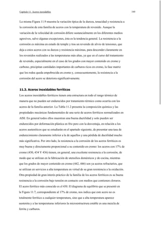 Capítulo 11. Aceros inoxidables

La misma Figura 11.9 muestra la variación típica de la dureza, tenacidad y resistencia a
la corrosión de esta familia de aceros con la temperatura de revenido. Aunque la
variación de la velocidad de corrosión difiere sustancialmente en los diferentes medios
agresivos, salvo algunas excepciones, ésta es la tendencia general. La resistencia a la
corrosión es máxima en estado de temple y tras un revenido de alivio de tensiones, que
deja a estos aceros con su dureza y resistencia máximas, para descender claramente en
los revenidos realizados a las temperaturas más altas, ya que en el curso del tratamiento
de revenido, especialmente en el caso de los grados con mayor contenido en cromo y
carbono, precipitan cantidades importantes de carburos ricos en cromo, la fase matriz
que los rodea queda empobrecida en cromo y, consecuentemente, la resistencia a la
corrosión del acero se deteriora significativamente.

11.3. Aceros inoxidables ferríticos
Los aceros inoxidables ferríticos tienen esta estructura en todo el rango térmico de
manera que no pueden ser endurecidos por tratamiento térmico como ocurría con los
aceros de la familia anterior. La Tabla 11.2 presenta la composición química y las
propiedades mecánicas fundamentales de una serie de aceros ferríticos normalizados en
AISI. En general todos ellos muestran una buena ductilidad y solo pueden ser
endurecidos por deformación plástica en frío pero con la desventaja, en relación a los
aceros austeníticos que se estudiarán en el apartado siguiente, de presentar una tasa de
endurecimiento claramente inferior a la de aquellos y una pérdida de ductilidad mucho
más significativa. Por otro lado, la resistencia a la corrosión de los aceros ferríticos es
muy buena y directamente proporcional a su contenido en cromo: los aceros con 17% de
cromo (430, 434 Y 436) tienen, en general, una excelente resistencia a la corrosión, de
modo que se utilizan en la fabricación de utensilios domésticos y de cocina, mientras
que los grados de mayor contenido en cromo (442, 446) son ya aceros refractarios, que
se utilizan en servicios a alta temperatura en virtud de su gran resistencia a la oxidación.
Otra propiedad de gran interés práctico de la familia de los aceros ferríticos es su buena
resistencia a la corrosión bajo tensión en contacto con medios que contienen cloruros.
El acero ferrítico más conocido es el 430. El diagrama de equilibrio que se presentó en
la Figura 11.7, correspondiente al 17% de cromo, nos indica que este acero no es
totalmente ferrítico a cualquier temperatura, sino que a alta temperatura aparece
austenita y a las temperaturas inferiores la microestructrura estable es una mezcla de
ferrita y carburos.

160

 