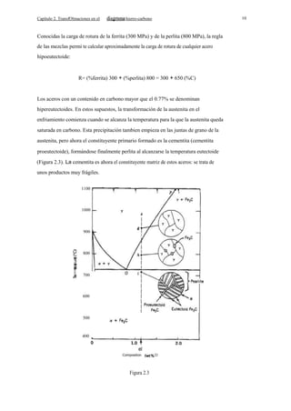 Capítulo 2. TransfOlmaciones en el

10

hierro-carbono

Conocidas la carga de rotura de la ferrita (300 MPa) y de la perlita (800 MPa), la regla
de las mezclas permi te calcular aproximadamente la carga de rotura de cualquier acero
hipoeutectoide:

R= (%ferrita) 300 + (%perlita) 800 = 300 + 650 (%C)

Los aceros con un contenido en carbono mayor que el 0.77% se denominan
hipereutectoides. En estos supuestos, la transformación de la austenita en el
enfriamiento comienza cuando se alcanza la temperatura para la que la austenita queda
saturada en carbono. Esta precipitación tambien empieza en las juntas de grano de la
austenita, pero ahora el constituyente primario formado es la cementita (cementita
proeutectoide), formándose finalmente perlita al alcanzarse la temperatura eutectoide
(Figura 2.3). La cementita es ahora el constituyente matriz de estos aceros: se trata de
unos productos muy frágiles.
1100

1000

900

800

a.

E

700

600

500

400

el
Composition

Figura 2.3

Cl

 