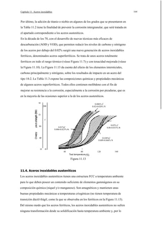 164

Capítulo 11. Aceros inoxidables

Por último, la adición de titanio o niobio en algunos de los grados que se presentaron en
la Tabla 11.2 tiene la finalidad de prevenir la corrosión intergranular, que será tratada en
el apartado correspondiente a los aceros austeníticos.
En la década de los 70, con el desarrollo de nuevas técnicas más eficaces de
descarburación (AOD y VOD), que permiten reducir los niveles de carbono y nitrógeno
de los aceros por debajo del 0.02% surgió una nueva generación de aceros inoxidables
ferríticos, denominados aceros superferríticos. Se trata de unos aceros totalmente
ferríticos en todo el rango térmico (véase Figura 11.7) y con tenacidad mejorada (véase
la Figura 11.10). La Figura 11.13 da cuenta del efecto de los elementos intersticiales,
carbono principalmente y nitrógeno, sobre los resultados de impacto en un acero del
tipo 18-2. La Tabla 11.3 expone las composiciones químicas y propiedades mecánicas
de algunos aceros superferríticos. Todos ellos contienen molibdeno con el fín de
mejorar su resistencia a la corrosión, especialmente a la corrosión por picaduras, que es
en la mayoría de las ocasiones superior a la de los aceros austeníticos.
160

0.006% C
0.02-0.028% N

200

120
J

80

0.03% C
0.06-0.033% N

0.01%C
0.006-0.023% N

40

o

O.OS%C
0.009-0.044% N

o

40

80
Test temperature

120

160

Figura 11.13

11.4. Aceros inoxidables austeníticos
Los aceros inoxidables austeníticos tienen una estructura FCC a temperatura ambiente
para lo que deben poseer un contenido suficiente de elementos gammágenos en su
composición química (niquel y/o manganeso). Son amagnéticos y mantienen unas
buenas propiedades mecánicas a temperaturas criogénicas (no tienen temperatura de
transición dúctil-frágil, como la que se observaba en los ferríticos en la Figura 11.13).
Del mismo modo que los aceros ferríticos, los aceros inoxidables austeníticos no sufren
ninguna transformación desde su solidificación hasta temperatura ambiente y, por lo

 