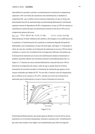 168

Capítulo 11. Aceros

desestabiliza la austenita y permite su transformación en martensita a temperaturas
superiores a Ms' Una forma de caracterizar esta transformación es mediante la
temperatura MD , que se define como la máxima temperatura a la que se forma una
determinada fracción de martensita bajo una determinada deformación. La fórmula
siguiente muestra la dependencia de MD30 (temperatura a la que un 50% de austenita se
transforma en martensita bajo una deformación uniaxial en frío de un 30%) con la
composición química del acero:
MD30 (oC)

=413 - 462 (C+N) - 9.2 Si - 8.1 Mn -

13.7 Cr - 9.5 Ni -18.5 Mo

Debe destacarse la fuerte influencia del carbono y del nitrógeno en la estabilización de
la austenita. La transformación de la austenita en martensita depende del grado de
deformadón y de la temperatura a la que ésta tiene lugar. La Figura 11.16 presenta el
efecto de estas dos variables en la formación de martensita en un acero 304 (las lineas
continuas y a trazos son el resultado de dos investigaciones diferentes). Recuérdese que
la formación de martensita en el curso de la deformación endurece fuertemente el
producto y permite obtener una resistencia mecánica extraordinariamente alta. La
Figura 11.17 muestra las curvas tensión-deformación a tracción del acero 304 en
función de la temperatura de ensayo, sobre las que se puede observar el fuerte
incremento de la tensión asociado a la formación de martensita que aparece en los
ensayos realizados por debajo de O°C. Por otro lado, el máximo valor del alargamiento,
que se obtiene en los ensayos a 25 y O°C, coincide con el inicio de la formación de
martensita para la deformación a la que se inicia el fenómeno de estricción.
lOO

z

80

o

u
o:<
:

loe

60

W
Ul

40

--------

z

W

o::

<

·· - --'"

22e

20

O
0.0

O. 2

0.4

0.6

0.8

1.0

TRUE STRAIN

Figura 11.16

El principal problema práctico que puede aparecer durante el servicio de los aceros
austeníticos es la corrosión intergranular, fenómeno conocido como "sensibilización",
que suele estar muchas veces ligado a los calentamientos que sufren las regiones

 