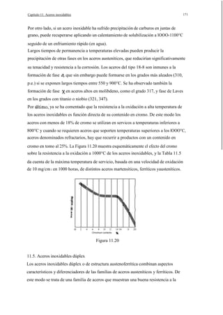 171

Capítulo 11. Aceros inoxidables

Por otro lado, si un acero inoxidable ha sufrido precipitación de carburos en juntas de
grano, puede recuperarse aplicando un calentamiento de solubilización a lOOO-1100°C
seguido de un enfriamiento rápido (en agua).
Largos tiempos de permanencia a temperaturas elevadas pueden producir la
precipitación de otras fases en los aceros austeníticos, que reducirían significativamente
su tenacidad y resistencia a la corrosión. Los aceros del tipo 18-8 son inmunes a la
formación de fase a, que sin embargo puede formarse en los grados más aleados (310,
p.e.) si se exponen largos tiempos entre 550 y 900°C. Se ha observado también la
formación de fase

en aceros altos en molibdeno, como el grado 317, y fase de Laves

en los grados con titanio o niobio (321, 347).
Por

ya se ha comentado que la resistencia a la oxidación a alta temperatura de

los aceros inoxidables es función directa de su contenido en cromo. De este modo los
aceros con menos de 18% de cromo se utilizan en servicos a temperaturas inferiores a
800°C y cuando se requieren aceros que soporten temperaturas superiores a los lOOO°C,
aceros denominados refractarios, hay que recurrir a productos con un contenido en
cromo en tomo al 25%. La Figura 11.20 muestra esquemáticamente el efecto del cromo
sobre la resistencia a la oxidación a 1000°C de los aceros inoxidables, y la Tabla 11.5
da cuenta de la máxima temperatura de servicio, basada en una velocidad de oxidación
de 10 mg/cm 2 en 1000 horas, de distintos aceros martensíticos, ferríticos yausteníticos.

..

"O

.

o

2

4

6

8

10

12

14 16

18

20

Chromium contento

Figura 11.20
11.5. Aceros inoxidables dúplex
Los aceros inoxidables dúplex o de estructura austenoferrítica combinan aspectos
característicos y diferenciadores de las familias de aceros austeníticos y ferríticos. De
este modo se trata de una familia de aceros que muestran una buena resistencia a la

 