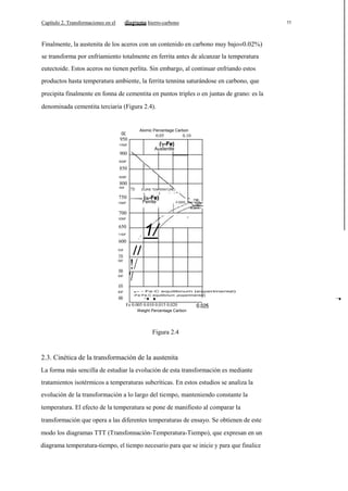 Capítulo 2. Transformaciones en el

hierro-carbono

11

Finalmente, la austenita de los aceros con un contenido en carbono muy bajo«0.02%)
se transforma por enfriamiento totalmente en ferrita antes de alcanzar la temperatura
eutectoide. Estos aceros no tienen perlita. Sin embargo, al continuar enfriando estos
productos hasta temperatura ambiente, la ferrita tennina saturándose en carbono, que
precipita finalmente en fonna de cementita en puntos triples o en juntas de grano: es la
denominada cementita terciaria (Figura 2.4).

oc

Alomic Percentage Carbon

0.05

950

0.10

1700F

Austenlte

900
lS00F

850
lS00F

800
770·

14S0F

ICURIE TEMPERATURE)

750

Ferrite

13S0F

738'

0.020S

0.0218

700
I

12S0F

650
11S0F

/

600
10S0F

550
1000F

500
900F

I

1/

//

!/
'/

450
800F

400

- - Fe·C equilibnum (experlmenlal)
-Fe·Fe,C equilibrium ¡experimental)
1I

Fe 0.005 0.010 0.015 0.020
Weight Percentage Carbon

Figura 2.4

2.3. Cinética de la transformación de la austenita
La forma más sencilla de estudiar la evolución de esta transformación es mediante
tratamientos isotérmicos a temperaturas subcríticas. En estos estudios se analiza la
evolución de la transformación a lo largo del tiempo, manteniendo constante la
temperatura. El efecto de la temperatura se pone de manifiesto al comparar la
transformación que opera a las diferentes temperaturas de ensayo. Se obtienen de este
modo los diagramas TTT (Transfonnación-Temperatura-Tiempo), que expresan en un
diagrama temperatura-tiempo, el tiempo necesario para que se inicie y para que finalice

1

 
