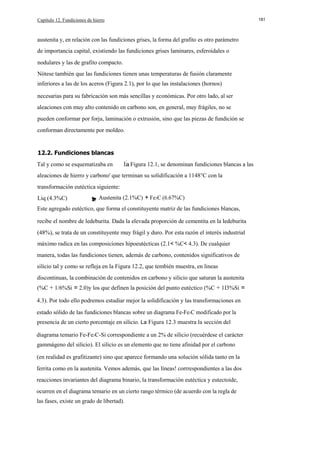 Capítulo 12. Fundiciones de hierro

181

austenita y, en relación con las fundiciones grises, la forma del grafito es otro parámetro
de importancia capital, existiendo las fundiciones grises laminares, esferoidales o
nodulares y las de grafito compacto.
Nótese también que las fundiciones tienen unas temperaturas de fusión claramente
inferiores a las de los aceros (Figura 2.1), por lo que las instalaciones (hornos)
necesarias para su fabricación son más sencillas y económicas. Por otro lado, al ser
aleaciones con muy alto contenido en carbono son, en general, muy frágiles, no se
pueden conformar por forja, laminación o extrusión, sino que las piezas de fundición se
conforman directamente por moldeo.

12.2. Fundiciones blancas
Tal y como se esquematizaba en

Figura 12.1, se denominan fundiciones blancas a las

aleaciones de hierro y carbono' que terminan su solidificación a 1148°C con la
transformación eutéctica siguiente:
Liq (4.3%C)

Austenita (2.1%C) + Fe3C (6.67%C)

Este agregado eutéctico, que forma el constituyente matriz de las fundiciones blancas,
recibe el nombre de ledeburita. Dada la elevada proporción de cementita en la ledeburita
(48%), se trata de un constituyente muy frágil y duro. Por esta razón el interés industrial
máximo radica en las composiciones hipoeutécticas (2.1< %C< 4.3). De cualquier
manera, todas las fundiciones tienen, además de carbono, contenidos significativos de
silicio tal y como se refleja en la Figura 12.2, que tembién muestra, en lineas
discontinuas, la combinación de contenidos en carbono y silicio que saturan la austenita
(%C + 1/6%Si = 2.0)y los que definen la posición del punto eutéctico (%C + 1I3%Si =
4.3). Por todo ello podremos estudiar mejor la solidificación y las transformaciones en
estado sólido de las fundiciones blancas sobre un diagrama Fe-Fe3C modificado por la
presencia de un cierto porcentaje en silicio. La Figura 12.3 muestra la sección del
diagrama temario Fe-Fe3C-Si correspondiente a un 2% de silicio (recuérdese el carácter
gammágeno del silicio). El silicio es un elemento que no tiene afinidad por el carbono
(en realidad es grafitizante) sino que aparece formando una solución sólida tanto en la
ferrita como en la austenita. Vemos además, que las líneas! corrrespondientes a las dos
reacciones invariantes del diagrama binario, la transformación eutéctica y eutectoide,
ocurren en el diagrama temario en un cierto rango térmico (de acuerdo con la regla de
las fases, existe un grado de libertad).

 