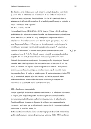 Capítulo 12. Fundiciones de hierro

183

En el análisis de las fundiciones se suele utilizar el concepto de carbono equivalente
(CE) con el fín de determinar cual es la situación de una fundición cualquiera en
relación al punto eutéctico del diagrama binario Fe-Fe3 C. El carbono equivalente se
calcula a partir del contenido en carbono de la fundición modificado por el contenido en
silicio y fósforo del modo siguiente:
CE = %C + %Si/3 + %P/3
Así, una fundición con 3.2%C, 2%Si y O,4%P tiene un CE igual a 4%, de modo que
será hipoeutéctica, mientras que en una fundición con el mismo contenido de carbono y
silicio pero con 1.3%P, su CE es 4.3% y tendrá justo la composición eutéctica.
Al enfriar una aleación hipoeutéctica desde el estado líquido (por ejemplo 2.5%C-2%Si
en el diagrama de la Figura 12.3), primero se formará austenita y posteriormente la
solidificación termina por reacción eutéctica (ledeburita: austenita + cementita). Al
continuar el enfriamiento, la austenita pierde progresivamente carbono (línea
precipita en forma de Fe3C. Por último la austenita eutectoide termina transformándose
en perlita. De este modo, la microestructura final de cualquier fundición blanca
hipoeutéctica constará de unos dendritos globulares de perlita (constituyente disperso)
rodeados por el constituyente eutéctico o ledeburita, que a su vez consta de una fase
matriz de cementita con regiones dispersas de perlita en su interior. La imagen final
entonces de estas fundiciones se puede asimilar a una esponja de cementita cuyos
huecos están rellenos de perlita; se tratará entonces de unos productos duros (sobre 350
HB) y resistentes al desgaste, pero muy frágiles y dificiles de mecanizar. Debe
destacarse también la buena colabilidad de estas aleaciones ya que tienen una
temperatura de fusión 400°C menor que la del hierro puro.

12.2.1. Fundiciones blancas aleadas
Aunque la principal propiedad de las fundiciones blancas es su gran dureza y resistencia
al desgaste, estas propiedades pueden mejorarse significativamente aleándolas
convenientemente, de tal manera que la principal característica de la familia de las
fundiciones blancas aleadas es la obtención de productos con una extraordinaria
resistencia a la abrasión, que se utilizarán en la construcción de elementos de molienda
y trituración de minerales, áridos, etc.
Todas estas fundiciones tienen cromo con el doble propósito de evitar la formación de
grafito y de formar unos carburos de gran dureza. La norma ASTM A532 clasifica las

que

 