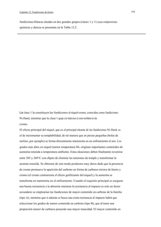 Capítulo 12. Fundiciones de hierro

fundiciones blancas aleadas en dos grandes grupos (clases 1 y 11) cuyas composiciones
químicas y dureza se presentan en la Tabla 12.2.

La clase 1 la constituyen las fundiciones al niquel-cromo, conocidas como fundiciones
Ni-Hard, mientras que la clase 11 agrupa a las fundiciones al cromo-molibdeno de alto
cromo.
El efecto principal del niquel, que es el principal aleante de las fundiciones Ni-Hard, es
el de incrementar su templabilidad, de tal manera que en piezas pequeñas (bolas de
molino, por ejemplo) se forma directamente martensita en un enfriamiento al aire. Los
grados más altos en níquel (menor temperatura Ms) originan importantes contenidos de
austenita retenida a temperatura ambiente. Estas aleaciones deben finalmente revenirse
entre 205 y 260°C con objeto de eliminar las tensiones de temple y transformar la
austnita retenida. Se obtienen de este modo productos muy duros dado que la presencia
de cromo promueve la aparición del carbono en forma de carburos mixtos de hierro y
cromo (el cromo contrarresta el efecto grafitizante del niquel) y la austenita se
transforma en martensita en el enfriamiento. Cuando el requisito principal es asegurar
una buena resistencia a la abrasión mientras la resistencia al impacto es solo un factor
secundario se emplearían las fundiciones de mayor contenido en carbono de la familia
(tipo A), mientras que si además se busca una cierta resistencia al impacto habrá que
seleccionar los grados de menor contenido en carbono (tipo B), que al tener una
proporción menor de carburos poseerán una mayor tenacidad. El mayor contenido en

184

 