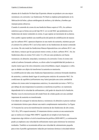 Capítulo 12. Fundiciones de hierro

aleantes de la fundición Ni-Hard tipo D permite obtener un producto con una mayor
resistencia a la corrosión. Las fundiciones Ni-Hard se emplean principalmente en la
fabricación de bolas y placas antidesgaste de molinos y de tuberías y bombas que
manejan pastas abrasivas.
Cuando el contenido de cromo de una fundición blanca supera el 10%, los carburos
eutécticos que se forma son ya del tipo M 7C3 en vez del M3C que predomina en las
fundiciones de menor contenido en cromo, lo que supone un incremento de su dureza.
Este cambio supone también una modificación del patrón de solidificación de manera
que los carburos M7C3 aparecen dispersos en una matriz de austenita, mientras que por
el contrario los carburos M 3C son la fase matriz en las fundiciones de menor contenido
en cromo. De este modo las fundiciones blancas hipoeutécticas con carburos M 7C3 son
más duras y tenaces que las que poseen menos cromo, es decir, carburos M 3C. Así, las
fundiciones altas en cromo (%Cr entre 12 y 28) son unos productos con buena
resistencia a la abrasión, tenacidad y resistencia a la corrosión. Como el cromo está
unido al carbono formando carburos, su efecto sobre la templabilidad del producto es
mucho menor que el de otros elementos como el molibdeno, níquel, manganeso o cobre,
que se añaden con objeto de transformar la austenita en martensita.
La solidificación de todas estas fundicones hipoeutécticas comienza formando dendritos
de austenita y continúa dando lugar al constituyente eutéctico de austenita+M3C. En
condiciones de equilibrio (enfriamiento muy lento) precipita una cierta cantidad de
carburos de cromo entre la temperatura eutéctica y la eutectoide (en torno a 760°C) y
por debajo de esta temperatura la austenita se tansforma en perlita o en martensita
dependiendo de la velocidad de enfriamiento y del grado de aleación de la fundición.
Muchas veces la microestrucura del estado bruto de colada queda con una cantidad
importante de austenita no transformada.
Con objeto de conseguir la máxima dureza y resistencia a la abrasión es preciso realizar
un tratamiento térmico para obtener una matriz completamente martensítica. La Figura
12.4 muestra las curvas de transformación isoterma de dos fundiciones de alto cromo,
%Cr=IS y 28% respectivamente). El tratamiento térmico consiste en una austenización
que se realiza en el rango 9S0-10S0°C seguida de un temple al aire hasta una
temperatura algo inferior a la de la transformación perlítica (SOO-600°C), a continuación
puede ya emplearse una velocidad de enfriamiento menor para minimizar las tensiones
residuales. También se recomienda utilizar una velocidad de calentamiento pequeña
para evitar el posible agrietamiento inducido por tensiones térmicas (velocidad inferior

185

 