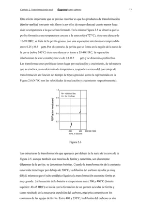 Capítulo 2. Transformaciones en el

13

hierro-carbono

Otro efecto importante que es preciso recordar es que los productos de transformación
(ferrita+perlita) son tanto más finos (y por ello, de mayor dureza) cuanto menor haya
sido la temperatura a la que se han formado. En la misma Figura 2.5 se observa que la
perlita formada a una temperatura cercana a la eutectoide (727°C), tiene una dureza de
10-20 HRC, se trata de la perlita gruesa, con una separación interlaminar comprendida
entre 0.25 y 0.5

Por el contrario, la perlita que se forma en la región de la nariz de

la curva (sobre 540°C) tiene una dureza en torno a 35-40 HRC, la separación
interlaminar de este constituyente es de 0.1-0.2

y se denomina perlita fina.

Las transformaciones perlíticas tienen lugar por nucleación y crecimiento, de tal manera
que su cinética, a una determinada temperatura, responde a curvas del porcentaje de
transformación en función del tiempo de tipo sigmoidal, como la representada en la
Figura 2.6 (N YG son las velocidades de nucleación y crecimiento respectivamente).
1.0
3

N = 1000/cm /sec
5

0.8

G = 3 x 1O. cm/sec

0.6

J

0.4

0.2

/
200
400
Time, in seconds

600 800 1000

Figura 2.6

Las estructuras de transformación que aparecen por debajo de la nariz de la curva de la
Figura 2.5, aunque también son mezclas de ferrita y cementita, son claramente
diferentes de la perlita: se denominan bainitas. Cuando la transformación de la austenita
eutectoide tiene lugar por debajo de 500°C, la difusión del carbono resulta ya muy
dificil, mientras que el salto entálpico ligado a la transformación austenita-ferrita es
muy grande. La formación de la bainita a temperaturas entre 500 y 400°C (bainita
superior: 40-45 HRC) se inicia con la formación de un germen acicular de ferrita y
como resultado de la necesaria expulsión del carbono, precipita cementita en los
contornos de las agujas de ferrita. Entre 400 y 250°C, la difusión del carbono es aún

 