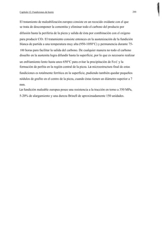Capítulo 12. Fundiciones de hierro

200

El tratamiento de maleabilización europeo consiste en un recocido oxidante con el que
se trata de descomponer la cementita y eliminar todo el carbono del producto por
difusión hasta la periferia de la pieza y salida de ésta por combinación con el oxígeno
para producir CO2· El tratamiento consiste entonces en la austenización de la fundición
blanca de partida a una temperatura muy alta (950-1050°C) y permanencia durante 75100 horas para facilitar la salida del carbono. De cualquier manera no todo el carbono

disuelto en la austenita logra difundir hasta la superficie, por lo que es necesario realizar
un enfriamiento lento hasta unos 650°C para evitar la precipitación de Fe3C y la
formación de perlita en la región central de la pieza. La microestructura final de estas
fundiciones es totalmente ferrítica en la superficie, pudiendo también quedar pequeños
nódulos de grafito en el centro de la pieza, cuando éstas tienen un diámetro superior a 7
mm.
La fundición maleable europea posee una resistencia a la tracción en torno a 350 MPa,

5-20% de alargamiento y una dureza Brinell de aproximadamente 150 unidades.

 
