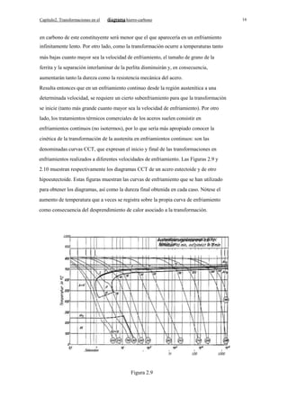 Capítulo2. Transformaciones en el

16

hierro-carbono

en carbono de este constituyente será menor que el que aparecería en un enfriamiento
infinitamente lento. Por otro lado, como la transformación ocurre a temperaturas tanto
más bajas cuanto mayor sea la velocidad de enfriamiento, el tamaño de grano de la
ferrita y la separación interlaminar de la perlita disminuirán y, en consecuencia,
aumentarán tanto la dureza como la resistencia mecánica del acero.
Resulta entonces que en un enfriamiento continuo desde la región austenítica a una
determinada velocidad, se requiere un cierto subenfriamiento para que la transformación
se inicie (tanto más grande cuanto mayor sea la velocidad de enfriamiento). Por otro
lado, los tratamientos térmicos comerciales de los aceros suelen consistir en
enfriamientos continuos (no isotermos), por lo que sería más apropiado conocer la
cinética de la transformación de la austenita en enfriamientos continuos: son las
denominadas curvas CCT, que expresan el inicio y final de las transformaciones en
enfriamientos realizados a diferentes velocidades de enfriamiento. Las Figuras 2.9 y
2.10 muestran respectivamente los diagramas CCT de un acero eutectoide y de otro
hipoeutectoide. Estas figuras muestran las curvas de enfriamiento que se han utilizado
para obtener los diagramas, así como la dureza final obtenida en cada caso. Nótese el
aumento de temperatura que a veces se registra sobre la propia curva de enfriamiento
como consecuencia del desprendimiento de calor asociado a la transformación.

1000

AustenitisierungstemperatlJr 810 oc
ffaltedalJer 10 min,
in J min

900

70

Figura 2.9

I

100

I

1000

 