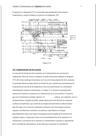 Capítulo2. Transformaciones en el

hierro-carbono

17

En general, los diagramas CCT se encuentran algo desplazados hacia menores
temperaturas y mayores tiempos en relación a los diagramas TIT.
CS-

Mn V Auateniti

Cr

I

P880°C (16160 F)

Auslenilisierungslemperalur 880

I

.

Si d

(Holledouer J min) ou(geheizt in

JO

I

mi"

5



A

735°C
785°C

= 350°C

1

I

,



I





II

1
1

11




1

Bereich des Auslenjls
f
P

1


der
Bereich der



8ereichderMorfensit·

O

I

in

..
0.1

Sekunden

10

10 J

10'
10

I

I

1000
I

10
--leil

Figura 2.10

2.5. Austenización de los aceros
La reacción de formación de la austenita en el calentamiento por encima de la
temperatura crítica de un acero cualquiera se puede representar mediante un diagrama
TTT, del mismo modo que lo hacíamos en el caso de la descomposición de la austenita.
La principal diferencia radica ahora en el hecho de que a medida que incrementamos la
temperatura por encima de la temperatura crítica de transformación, la velocidad de
transformación aumenta continuamente. La Figura 2.11 muestra la transformación
isoterma de la perlita en austenita en el calentamiento de un acero perlítico. Cualquiera
que sea la temperatura (siempre superior a la

por supuesto), una vez

desaparecida por completo la perlita, queda todavía una cierta fracción de cementita
residual sin transformar, que al cabo de un tiempo adicional termina redisolviéndose
para dar lugar a una estructura totalmente austenítica, pero heterogénea (muestra
regiones con diferentes contenidos en carbono), requiriéndose un tiempo
apreciablemente mayor para lograr la homogeneización completa de la austeni tao De
cualquier manera, al igual que ocurría con las transformaciones de la austenita en el
enfriamiento, la formación de la austenita en calentamientos continuos es dependiente
de la velocidad de calentamiento, de tal modo que al aumentar la velocidad de

 
