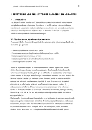 Capítulo 3: Efectos de los elementos de aleación en los aceros

3. EFECTOS DE LOS ELEMENTOS DE ALEACION EN LOS ACEROS

3.1. Introducción
Los aceros al carbono son aleaciones binarias hierro-carbono que peresentan unas excelentes
propiedades mecánicas y bajo coste. Sin embargo es posible mejorar estas propiedades y
especialmente adaptar estos productos a trabajos en condiciones más severas (p.e., ambientes
corrosivos, altas temperaturas) mediante el uso de elementos de aleación. El coste de los
aceros de media y alta aleación también será mayor.
3.2.Distribución de los elementos aleantes
Podemos dividir los elementos de aleación de los aceros en varias categorías atendiendo a las
fases en las que aparecen:
- Elementos que aparecen disueltos en la ferrita
- Elementos que aparecen disueltos y también forman carburos estables
- Elementos que aparecen formando carburos
- Elementos que aparecen en forma de inclusiones no metálicas
- Elementos presentes en estado libre.
Dentro de la primera categoría se sitúan elementos tales como el niquel, cobre, fósforo,
silicio, aluminio y cobalto, que normalmente aparecen disueltos en la ferrita (formando
soluciones sólidas de sustitución), dado que su solubilidad en la cementita o su tendencia a
formar carburos es muy baja. Recuérdese que solamente los elementos con radio atómico más
pequeño, como el carbono y el nitrógeno, forman soluciones sólidas de inserción. El efecto
principal que origina la entrada en solución sólida de otros elementos en la ferrita es la
distorsión de su red cristalina (diferente tamaño atómico), que a su vez produce el
endurecimiento de la ferrita. El endurecimiento es notablemente mayor en las soluciones
sólidas de inserción que en las de sustitución. Este carácter endurecedor, de mayor a menor,
resulta ser: C, N, P, Sn, Si, Cu, Mn, Mo. El niquel, cromo y aluminio apenas afectan a la
dureza de la ferrita..
Muchos de los elementos de aleación empleados en la fabricación de aceros corresponden a la
segunda categoría, siendo entonces formadores de carburos (generalmente más estables que
la cementita), aunque si están presentes en bajas concentraciones, entran en solución tanto en
la cementita como en la ferrita. Ejemplos típicos son el manganeso, cromo, molibdeno,
vanadio, niobio, wolframio, etc. El manganeso no forma carburos sino que suele aparecer

21

 