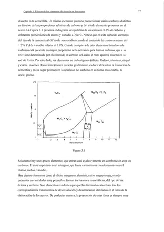 22

Capítulo 3: Efectos de los elementos de aleación en los aceros

disuelto en la cementita. Un mismo elemento químico puede fonnar varios carburos distintos
en función de las proporciones relativas de carbono y del citado elemento presentes en el
acero. La Figura 3.1 presenta el diagrama de equilibrio de un acero con 0.2% de carbono y
diferentes proporciones de cromo y vanadio a 70ü°C. Nótese que en este supuesto carburos
del tipo de la cementita (M3C) solo son estables cuando el contenido de cromo es menor del
1.2% Yel de vanadio inferior al 0.6%. Cuando cualquiera de estos elementos fonnadores de
carburos está presente en mayor proporción de la necesaria para formar carburos, que a su
vez viene detenninada por el contenido en carbono del acero, el resto aparece disuelto en la
red de ferrita. Por otro lado, los elementos no carburígenos (silicio, fósforo, aluminio, niquel
y cobre, en orden decreciente) tienen carácter grafitizante, es decir dificultan la fonnación de
cementita y en su lugar promueven la aparición del carbono en su fonna más estable, es
decir, grafito.
2'0

1'5

E

.

>

1·0

0'5

M3C

+

V4 C 3
M3C
O

O

5

6

7

8

9

10

11

12

Wt %·chromium

Figura 3.1
Solamente hay unos pocos elementos que entran casi exclusivamente en combinación con los
carburos. El más importante es el nitrógeno, que fonna carbonitruros con elementos como el
titanio, niobio, vanadio,..
Hay ciertos elementos como el silicio, manganeso, aluminio, calcio, magnesio que, estando
presentes en cantidades muy pequeñas, fonnan inclusiones no metálicas, del tipo de los
óxidos y sulfuros. Son elementos residuales que quedan formando estas fases tras los
correspondientes tratamientos de desoxiadación y desulfuración utilizados en el curso de la
elaboración de los aceros. De cualquier manera, la proporción de estas fases es siempre muy

 