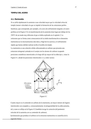 27

Capítulo 4. Temple del acero

TEMPLE DEL ACERO

4.1. Martensita
Si se enfría rápidamente la austenita a una velocidad mayor que la velocidad crítica de
temple (menor velocidad a la que se impide la formación de las estructuras perlitobainíticas, que corresponde, por ejemplo, a la curva de enfriamiento tangente a la nariz
perlítica en la Figura 2.5), la transformación de la austenita tiene lugar por debajo de los
250°C de un modo muy diferente al que se había explicado en el capítulo 2. La
estructura que se forma como consecuencia de la citada transformación se denomina
martensita (es la microestructura más dura y frágil de los aceros) y el enfriamiento
rápido que hemos debido realizar recibe el nombre de temple.
La martensita es una solución sólida sobresaturada en carbono que presenta una
estructura tetragonal centrada en el cuerpo con los átomos de carbono ocupando
posiciones octaédricas intersticiales a lo largo del eje mayor de la celda (eje c, véase la
Figura 4.1, donde las posiciones intersticiales x e y están vacías).

OFe atoms
· e atoms
· Octahedral
interstices

a

---"1

Figura 4.1

Cuanto mayor es el contenido en carbono de la martensita, un mayor número de lugares
intersticiales son ocupados y, consecuentemente, la tetragonalidad de la celda aumenta,
tal y como se refleja en la Figura 4.2 (también recoge la variación del parámetro
reticular de la austenita con su contenido de carbono).
La distorsión que produce el carbono en la estructura martensítica se cuantifica de la
siguiente forma:

 