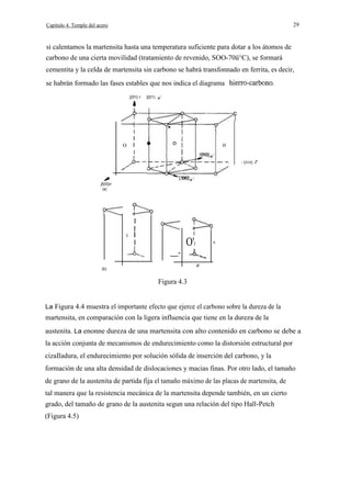 29

Capítulo 4. Temple del acero

si calentamos la martensita hasta una temperatura suficiente para dotar a los átomos de
carbono de una cierta movilidad (tratamiento de revenido, SOO-70ü°C), se formará
cementita y la celda de martensita sin carbono se habrá transfonnado en ferrita, es decir,
se habrán formado las fases estables que nos indica el diagrama
[(01) r

[(01)

I
O

I
I

o

I
- [010]

r

[l(0)r
(a)

I
I
O

I

I

O'I

I

e

__a

(b)

Figura 4.3
La Figura 4.4 muestra el importante efecto que ejerce el carbono sobre la dureza de la

martensita, en comparación con la ligera influencia que tiene en la dureza de la
austenita. La enonne dureza de una martensita con alto contenido en carbono se debe a
la acción conjunta de mecanismos de endurecimiento como la distorsión estructural por
cizaIladura, el endurecimiento por solución sólida de inserción del carbono, y la
formación de una alta densidad de dislocaciones y macias finas. Por otro lado, el tamaño
de grano de la austenita de partida fija el tamaño máximo de las placas de martensita, de
tal manera que la resistencia mecánica de la martensita depende también, en un cierto
grado, del tamaño de grano de la austenita segun una relación del tipo Hall-Petch
(Figura 4.5)

 