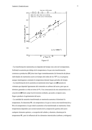 31

Capítulo 4. Temple del acero
Grain size - A5TM number
ZZOO
8650: 0'5 C -lMn -0'5Ni -0,5 Cr-0'Z5 Mo
4340: 0·4 C - 0·7 Mn -0,8 Cr-1'5 Ni-0'Z5 Mo

ZOOO

I

E 1800

z

··

1Z00

1000

Figura 4.5

- La transformación martensítica no depende del tiempo sino solo de la temperatura.
Enfriada la austenita por debajo de la temperatura a la que esta transformación
comienza a producirse (M.),ésta tiene lugar instantáneamente (la formación de placas
individuales de martensita ocurre en tiempos del orden de los 10'7 s) y no progresa
aunque mantengamos constante la temperatura durante largos periodos de tiempo.
- La transformación de la austenita en martensita tiene lugar con un aumento de
volumen que depende ligeramente del contenido en carbono del acero, pero que en
términos generales se sitúa en torno al 4%. Una consecuencia de esta característica es la
creación de un fuerte campo local de tensiones residuales, que puede, en algunos casos,
llegar a producir el agrietamiento del acero.
- La cantidad de austenita transformada en martensita aumenta al disminuir la
temperatura. Se denomina M. a la temperatura a la que se inicia esta transformación y
Mf es la temperatura a la que toda la austenita se ha transformado en martensita. Estas
temperaturas dependen casi exclusivamente de la composición química del acero:
cualquier elemento químico, a excepción del cobalto y aluminio, disminuyen la
temperatura M., pero la influencia de los elementos intersticiales (carbono y nitrógeno)

 