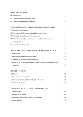 1. FASES Y ESTRUCTURAS
1.1. Introducción

1

1.2. Constituyentes alotrópicos del hierro

1

1.3. Constituyentes simples de los aceros

5

2. TRANSFORMACIONES EN EL DIAGRAMA HIERRO-CARBONO
2.1. Diagrama hierro-carbono

7

2.2. Descomposición de la austenita en un enfriamiento lento

8

2.3. Cinética de la transfonnación de la austenita

11

2.4. Efecto de la velocidad de enfriamiento sobre las transformaciones
ferrito-perlíticas

15

2.5. Austenización de los aceros

17

3. EFECTOS DE LOS ELEMENTOS DE ALEACION EN LOS ACEROS
3.1. Introducción

21

3.2. Distribución de los elementos aleantes

21

3.3. Modificación del diagrama hierro-carbono

23

3.4. Efecto de los elementos de aleación sobre la cinética de la transformación
austenítica

25

4. TEMPLE DEL ACERO
4. 1. Martensi ta

27

4.2. Transformación martensítica

30

4.3. Transferencia ténnica durante el temple de los aceros

..

33

4.4. Tensiones de temple

..

37

5. DETERMINACION PRACTICA DE LA TEMPLABILIDAD
5.1. Templabilidad

..

41

5.2. Penetración de temple

.

41

5.3. Diámetros críticos reales y diámetro crítico ideal

..

42

5.4. Ensayo Jominy

.

47

 