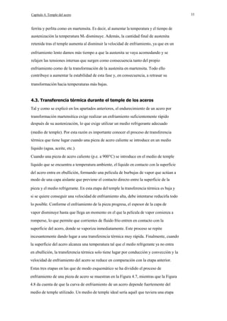 Capítulo 4. Temple del acero

ferrita y perlita como en martensita. Es decir, al aumentar la temperatura y el tiempo de
austenización la temperatura Ms disminuye. Además, la cantidad final de austenita
retenida tras el temple aumenta al disminuir la velocidad de enfriamiento, ya que en un
enfriamiento lento damos más tiempo a que la austenita se vaya acomodando y se
relajen las tensiones internas que surgen como consecuencia tanto del propio
enfriamiento como de la transformación de la austenita en martensita. Todo ello
contribuye a aumentar la estabilidad de esta fase y, en consecuencia, a retrasar su
transformación hacia temperaturas más bajas.

4.3. Transferencia térmica durante el temple de los aceros
Tal y como se explicó en los apartados anteriores, el endurecimiento de un acero por
transformación martensítica exige realizar un enfriamiento suficientemente rápido
después de su austenización, lo que exige utilizar un medio refrigerante adecuado
(medio de temple). Por esta razón es importante conocer el proceso de transferencia
térmica que tiene lugar cuando una pieza de acero caliente se introduce en un medio
líquido (agua, aceite, etc.).
Cuando una pieza de acero caliente (p.e. a 900°C) se introduce en el medio de temple
líquido que se encuentra a temperatura ambiente, el líquido en contacto con la superficie
del acero entra en ebullición, formando una película de burbujas de vapor que actúan a
modo de una capa aislante que previene el contacto directo entre la superficie de la
pieza y el medio refrigerante. En esta etapa del temple la transferencia térmica es baja y
si se quiere conseguir una velocidad de enfriamiento alta, debe intentarse reducirla todo
lo posible. Conforme el enfriamiento de la pieza progresa, el espesor de la capa de
vapor disminuye hasta que llega un momento en el que la película de vapor comienza a
romperse, lo que permite que corrientes de fluido frío entren en contacto con la
superficie del acero, donde se vaporiza inmediatamente. Este proceso se repite
incesantemente dando lugar a una transferencia térmica muy rápida. Finalmente, cuando
la superficie del acero alcanza una temperatura tal que el medio refrigerante ya no entra
en ebullición, la transferencia térmica solo tiene lugar por conducción y convección y la
velocidad de enfriamiento del acero se reduce en comparación con la etapa anterior.
Estas tres etapas en las que de modo esquemático se ha dividido el proceso de
enfriamiento de una pieza de acero se muestran en la Figura 4.7, mientras que la Figura
4.8 da cuenta de que la curva de enfriamiento de un acero depende fuertemente del
medio de temple utilizado. Un medio de temple ideal sería aquél que tuviera una etapa

33

 