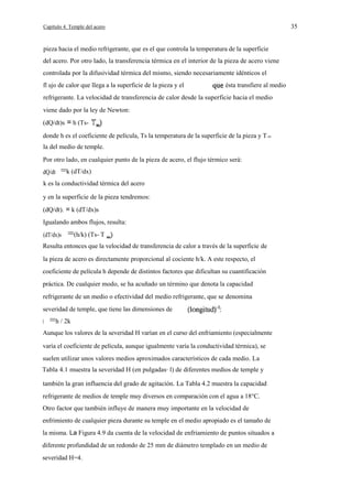 35

Capítulo 4. Temple del acero

pieza hacia el medio refrigerante, que es el que controla la temperatura de la superficie
del acero. Por otro lado, la transferencia térmica en el interior de la pieza de acero viene
controlada por la difusividad térmica del mismo, siendo necesariamente idénticos el
fl ujo de calor que llega a la superficie de la pieza y el

ésta transfiere al medio

refrigerante. La velocidad de transferencia de calor desde la superficie hacia el medio
viene dado por la ley de Newton:
(dQ/dt)s = h (Tsdonde h es el coeficiente de película, Ts la temperatura de la superficie de la pieza y T ro
la del medio de temple.
Por otro lado, en cualquier punto de la pieza de acero, el flujo térmico será:
dQ/dt

=k (dT/dx)

k es la conductividad térmica del acero
y en la superficie de la pieza tendremos:
(dQ/dt). = k (dT/dx)s
Igualando ambos flujos, resulta:
(dT/dx)s

=(h/k) (Ts- T

Resulta entonces que la velocidad de transferencia de calor a través de la superficie de
la pieza de acero es directamente proporcional al cociente h/k. A este respecto, el
coeficiente de película h depende de distintos factores que dificultan su cuantificación
práctica. De cualquier modo, se ha acuñado un término que denota la capacidad
refrigerante de un medio o efectividad del medio refrigerante, que se denomina
severidad de temple, que tiene las dimensiones de
H

=h / 2k

Aunque los valores de la severidad H varían en el curso del enfriamiento (especialmente
varía el coeficiente de película, aunque igualmente varía la conductividad térmica), se
suelen utilizar unos valores medios aproximados característicos de cada medio. La
Tabla 4.1 muestra la severidad H (en pulgadas· l) de diferentes medios de temple y
también la gran influencia del grado de agitación. La Tabla 4.2 muestra la capacidad
refrigerante de medios de temple muy diversos en comparación con el agua a 18°C.
Otro factor que también influye de manera muy importante en la velocidad de
enfrimiento de cualquier pieza durante su temple en el medio apropiado es el tamaño de
la misma. La Figura 4.9 da cuenta de la velocidad de enfriamiento de puntos situados a
diferente profundidad de un redondo de 25 mm de diámetro templado en un medio de
severidad H=4.

 