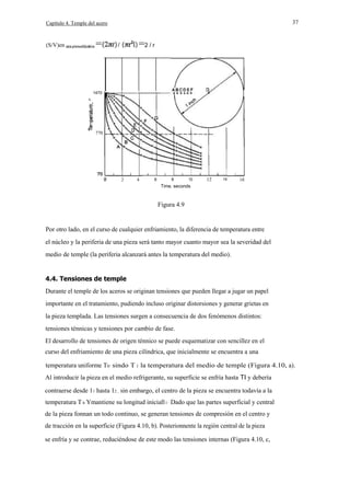 37

Capítulo 4. Temple del acero

=

(S/V)en

=2 / r

/

1470

u..

E
770

2

4

6

8

10

12

14

16

Time. seconds

Figura 4.9

Por otro lado, en el curso de cualquier enfriamiento, la diferencia de temperatura entre
el núcleo y la periferia de una pieza será tanto mayor cuanto mayor sea la severidad del
medio de temple (la periferia alcanzará antes la temperatura del medio).

4.4. Tensiones de temple
Durante el temple de los aceros se originan tensiones que pueden llegar a jugar un papel
importante en el tratamiento, pudiendo incluso originar distorsiones y generar grietas en
la pieza templada. Las tensiones surgen a consecuencia de dos fenómenos distintos:
tensiones ténnicas y tensiones por cambio de fase.
El desarrollo de tensiones de origen ténnico se puede esquematizar con sencillez en el
curso del enfriamiento de una pieza cilíndrica, que inicialmente se encuentra a una
temperatura uniforme Th' sindo T 1 la temperatura del medio de temple (Figura 4.10, a).
Al introducir la pieza en el medio refrigerante, su superficie se enfría hasta TI y debería
contraerse desde 11 hasta 12 , sin embargo, el centro de la pieza se encuentra todavía a la
temperatura T h Ymantiene su longitud iniciall l · Dado que las partes superficial y central
de la pieza fonnan un todo continuo, se generan tensiones de compresión en el centro y
de tracción en la superficie (Figura 4.10, b). Posterionnente la región central de la pieza
se enfría y se contrae, reduciéndose de este modo las tensiones internas (Figura 4.10, c,

 