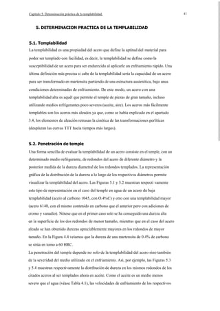 Capítulo 5. Detenninación práctica de la templabilidad.

5. DETERMINACION PRACTICA DE LA TEMPLABILIDAD

5.1. Templabilidad
La templabilidad es una propiedad del acero que define la aptitud del material para
poder ser templado con facilidad, es decir, la templabilidad se define como la
susceptibilidad de un acero para ser endurecido al aplicarle un enfriamiento rápido. Una
última definición más precisa si cabe de la templabilidad sería la capacidad de un acero
para ser transformado en martensita partiendo de una estructura austenítica, bajo unas
condiciones determinadas de enfriamiento. De este modo, un acero con una
templabilidad alta es aquél que permite el temple de piezas de gran tamaño, incluso
utilizando medios refrigerantes poco severos (aceite, aire). Los aceros más fácilmente
templables son los aceros más aleados ya que, como se había explicado en el apartado
3.4, los elementos de aleación retrasan la cinética de las transformaciones perlíticas
(desplazan las curvas TTT hacia tiempos más largos).

5.2. Penetración de temple
Una forma sencilla de evaluar la templabilidad de un acero consiste en el temple, con un
determinado medio refrigerante, de redondos del acero de diferente diámetro y la
posterior medida de la dureza diametral de los redondos templados. La representación
gráfica de la distribución de la dureza a lo largo de los respectivos diámetros permite
visualizar la templabilidad del acero. Las Figuras 5.1 y 5.2 muestran respecti vamente
este tipo de representación en el caso del temple en agua de un acero de baja
templabilidad (acero al carbono 1045, con O.4%C) y otro con una templabilidad mayor
(acero 6140, con el mismo contenido en carbono que el anterior pero con adiciones de
cromo y vanadio). Nótese que en el primer caso solo se ha conseguido una dureza alta
en la superficie de los dos redondos de menor tamaño, mientras que en el caso del acero
aleado se han obtenido durezas apreciablemente mayores en los redondos de mayor
tamaño. En la Figura 4.4 veíamos que la dureza de una martensita de 0.4% de carbono
se sitúa en tomo a 60 HRC.
La penetración del temple depende no solo de la templabilidad del acero sino también
de la severidad del medio utilizado en el enfriamiento. Así, por ejemplo, las Figuras 5.3
y 5.4 muestran respectivamente la distribución de dureza en los mismos redondos de los
citados aceros al ser templados ahora en aceite. Como el aceite es un medio menos
severo que el agua (véase Tabla 4.1), las velocidades de enfriamiento de los respectivos

41

 