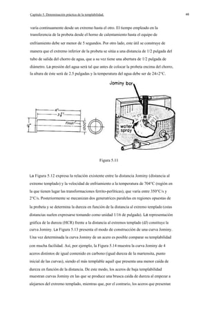 Capítulo 5. Detenninación práctica de la templabilidad.

varía continuamente desde un extremo hasta el otro. El tiempo empleado en la
transferencia de la probeta desde el horno de calentamiento hasta el equipo de
enfriamiento debe ser menor de 5 segundos. Por otro lado, este útil se construye de
manera que el extremo inferior de la probeta se sitúa a una distancia de 1/2 pulgada del
tubo de salida del chorro de agua, que a su vez tiene una abertura de 1/2 pulgada de
diámetro. La presión del agua será tal que antes de colocar la probeta encima del chorro,
la altura de éste será de 2.5 pulgadas y la temperatura del agua debe ser de 24±2°C.

Figura 5.11

La Figura 5.12 expresa la relación existente entre la distancia Jominy (distancia al

extremo templado) y la velocidad de enfriamiento a la temperatura de 704°C (región en
la que tienen lugar las transformaciones ferrito-perlíticas), que varía entre 350°C/s y
2°C/s. Posteriormente se mecanizan dos generatrices paralelas en regiones opuestas de
la probeta y se determina la dureza en función de la distancia al extremo templado (estas
distancias suelen expresarse tomando como unidad 1/16 de pulgada). La representación
gráfica de la dureza (HCR) frente a la distancia al extremos templado (dJ) constituye la
curva Jominy. La Figura 5.13 presenta el modo de construcción de una curva Jominy.
Una vez determinada la curva Jominy de un acero es posible comparar su templabilidad
con mucha facilidad. Así, por ejemplo, la Figura 5.14 muestra la curva Jominy de 4
aceros distintos de igual contenido en carbono (igual dureza de la martensita, punto
inicial de las curvas), siendo el más templable aquél que presenta una menor caída de
dureza en función de la distancia. De este modo, los aceros de baja templabilidad
muestran curvas Jominy en las que se produce una brusca caída de dureza al empezar a
alejarnos del extremo templado, mientras que, por el contrario, los aceros que presentan

48

 