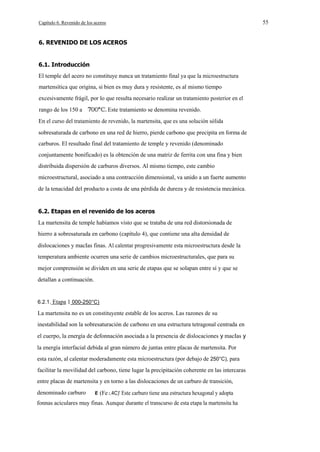 55

Capítulo 6. Revenido de los aceros

6. REVENIDO DE LOS ACEROS

6.1. Introducción
El temple del acero no constituye nunca un tratamiento final ya que la microestructura
martensítica que origina, si bien es muy dura y resistente, es al mismo tiempo
excesivamente frágil, por lo que resulta necesario realizar un tratamiento posterior en el
rango de los 150 a

Este tratamiento se denomina revenido.

En el curso del tratamiento de revenido, la martensita, que es una solución sólida
sobresaturada de carbono en una red de hierro, pierde carbono que precipita en forma de
carburos. El resultado final del tratamiento de temple y revenido (denominado
conjuntamente bonificado) es la obtención de una matriz de ferrita con una fina y bien
distribuida dispersión de carburos diversos. Al mismo tiempo, este cambio
microestructural, asociado a una contracción dimensional, va unido a un fuerte aumento
de la tenacidad del producto a costa de una pérdida de dureza y de resistencia mecánica.

6.2. Etapas en el revenido de los aceros
La martensita de temple habíamos visto que se trataba de una red distorsionada de
hierro a sobresaturada en carbono (capítulo 4), que contiene una alta densidad de
dislocaciones y macIas finas. Al calentar progresivamente esta microestructura desde la
temperatura ambiente ocurren una serie de cambios microestructurales, que para su
mejor comprensión se dividen en una serie de etapas que se solapan entre sí y que se
detallan a continuación.

6.2.1. Etapa 1 000-250°C)

La martensita no es un constituyente estable de los aceros. Las razones de su
inestabilidad son la sobresaturación de carbono en una estructura tetragonal centrada en
el cuerpo, la energía de defonnación asociada a la presencia de dislocaciones y macIas y
la energía interfacial debida al gran número de juntas entre placas de martensita. Por
esta razón, al calentar moderadamente esta microestructura (por debajo de 250°C), para
facilitar la movilidad del carbono, tiene lugar la precipitación coherente en las intercaras
entre placas de martensita y en torno a las dislocaciones de un carburo de transición,
denominado carburo

(Fe 2.4C)' Este carburo tiene una estructura hexagonal y adopta

fonnas aciculares muy finas. Aunque durante el transcurso de esta etapa la martensita ha

 
