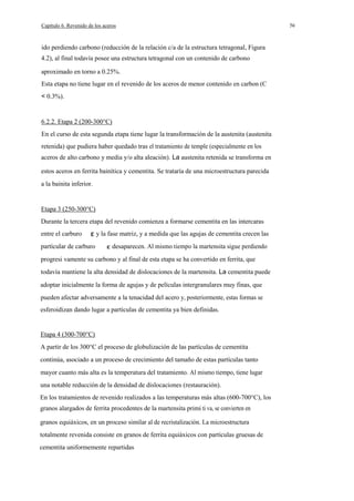 Capítulo 6. Revenido de los aceros

ido perdiendo carbono (reducción de la relación c/a de la estructura tetragonal, Figura
4.2), al final todavía posee una estructura tetragonal con un contenido de carbono
aproximado en torno a 0.25%.
Esta etapa no tiene lugar en el revenido de los aceros de menor contenido en carbon (C
< 0.3%).

6.2.2. Etapa 2 (200-300°C)
En el curso de esta segunda etapa tiene lugar la transformación de la austenita (austenita
retenida) que pudiera haber quedado tras el tratamiento de temple (especialmente en los
aceros de alto carbono y media y/o alta aleación). La austenita retenida se transforma en
estos aceros en ferrita bainítica y cementita. Se trataría de una microestructura parecida
a la bainita inferior.

Etapa 3 (250-300°C)
Durante la tercera etapa del revenido comienza a formarse cementita en las intercaras
entre el carburo
partícular de carburo

y la fase matriz, y a medida que las agujas de cementita crecen las
desaparecen. Al mismo tiempo la martensita sigue perdiendo

progresi vamente su carbono y al final de esta etapa se ha convertido en ferrita, que
todavía mantiene la alta densidad de dislocaciones de la martensita. La cementita puede
adoptar inicialmente la forma de agujas y de películas intergranulares muy finas, que
pueden afectar adversamente a la tenacidad del acero y, posteriormente, estas formas se
esferoidizan dando lugar a partículas de cementita ya bien definidas.

Etapa 4 (300-700°C)
A partir de los 300°C el proceso de globulización de las partículas de cementita
continúa, asociado a un proceso de crecimiento del tamaño de estas partículas tanto
mayor cuanto más alta es la temperatura del tratamiento. Al mismo tiempo, tiene lugar
una notable reducción de la densidad de dislocaciones (restauración).
En los tratamientos de revenido realizados a las temperaturas más altas (600-700°C), los
granos alargados de ferrita procedentes de la martensita primi ti va, se convierten en
granos equiáxicos, en un proceso similar al de recristalización. La microestructura
totalmente revenida consiste en granos de ferrita equiáxicos con partículas gruesas de
cementita uniformemente repartidas

56

 
