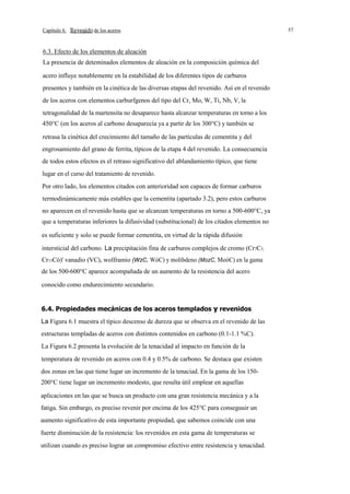 Capítulo 6.

de los aceros

6.3. Efecto de los elementos de aleación
La presencia de deteminados elementos de aleación en la composición química del
acero influye notablemente en la estabilidad de los diferentes tipos de carburos
presentes y también en la cinética de las diversas etapas del revenido. Así en el revenido
de los aceros con elementos carburfgenos del tipo del Cr, Mo, W, Ti, Nb, V, la
tetragonalidad de la martensita no desaparece hasta alcanzar temperaturas en torno a los
450°C (en los aceros al carbono desaparecía ya a partir de los 300°C) y también se
retrasa la cinética del crecimiento del tamaño de las partículas de cementita y del
engrosamiento del grano de ferrita, típicos de la etapa 4 del revenido. La consecuencia
de todos estos efectos es el retraso significativo del ablandamiento típico, que tiene
lugar en el curso del tratamiento de revenido.
Por otro lado, los elementos citados con anterioridad son capaces de formar carburos
termodinámicamente más estables que la cementita (apartado 3.2), pero estos carburos
no aparecen en el revenido hasta que se alcanzan temperaturas en torno a 500-600°C, ya
que a temperaturas inferiores la difusividad (substitucional) de los citados elementos no
es suficiente y solo se puede formar cementita, en virtud de la rápida difusión
intersticial del carbono. La precipitación fina de carburos complejos de cromo (Cr7C3,
Cr13Có)' vanadio (VC), wolframio (WzC, WóC) y molibdeno (MozC, MoóC) en la gama
de los 500-600°C aparece acompañada de un aumento de la resistencia del acero
conocido como endurecimiento secundario.
6.4. Propiedades mecánicas de los aceros templados y revenidos
La Figura 6.1 muestra el típico descenso de dureza que se observa en el revenido de las
estructuras templadas de aceros con distintos contenidos en carbono (0.1-1.1 %C).
La Figura 6.2 presenta la evolución de la tenacidad al impacto en función de la
temperatura de revenido en aceros con 0.4 y 0.5% de carbono. Se destaca que existen
dos zonas en las que tiene lugar un incremento de la tenaciad. En la gama de los 150200°C tiene lugar un incremento modesto, que resulta útil emplear en aquellas
aplicaciones en las que se busca un producto con una gran resistencia mecánica y a la
fatiga. Sin embargo, es preciso revenir por encima de los 425°C para conseguuir un
aumento significativo de esta importante propiedad, que sabemos coincide con una
fuerte disminución de la resistencia: los revenidos en esta gama de temperaturas se
utilizan cuando es preciso lograr un compromiso efectivo entre resistencia y tenacidad.

57

 