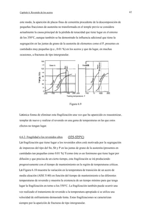 65

Capítulo 6. Revenido de los aceros

este modo, la aparición de placas finas de cementita procedente de la descomposición de
pequeñas fracciones de austenita no transformada en el temple previo se considera
actualmente la causa principal de la pérdida de tenacidad que tiene lugar en el entorno
de los 350°C, aunque también se ha demostrado la influencia adicional que tiene la
segregación en las juntas de grano de la austenita de elementos como el P, presentes en
cantidades muy pequeñas (p.e., 0.01 %) en los aceros y que da lugar, en muchas
ocasiones, a fracturas de tipo intergranular.
160
140

120

I

Steel B

Steel A
I

100

80
60
W

40
20

O
-200

-100

O

100

200 -200

-100

O

Testing temperature. F

Figura 6.9

Laúnica fonna de eliminar esta fragilización una vez que ha aparecido es reaustenizar,
templar de nuevo y realizar el revenido en una gama de temperaturas en las que estos
efectos no tengan lugar.

6.6.2. Fragilidad a los revenidos altos
La fragilización que tiene lugar a los revenidos altos está motivada por la segregación
de impurezas del tipo del Sn, Sb y P en las juntas de grano de la austenita (presentes en
cantidades tan pequeñas como 0.01 %) Ycomo éste es un fenómeno que tiene lugar por
difusión y que precisa de un cierto tiempo, esta fragilización se irá produciendo
progresivamente con el tiempo de mantenimiento en la región de temperaturas críticas.
La Figura 6.10 muestra la variación en la temperatura de transición de un acero de
media aleación (AISI 3140) en función del tiempo de mantenimiento a las diferentes
temperaturas de revenido y muestra la existencia de un tiempo mínimo para que tenga
lugar la fragilización en torno a los 550°C. La fragilización también puede ocurrir una
vez realizado el tratamiento de revenido a la temperatura apropiada si se utiliza una
velocidad de enfriamiento demasiado lenta. Estas fragilizaciones se caracterizan
siempre por la aparición de fracturas de tipo intergranular.

 