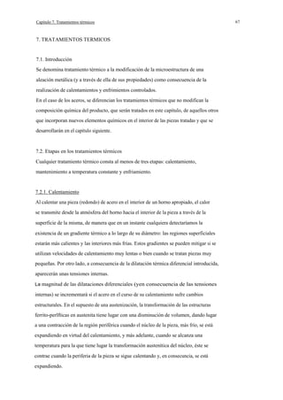 Capítulo 7. Tratamientos térmicos

7. TRATAMIENTOS TERMICOS

7.1. Introducción
Se denomina tratamiento térmico a la modificación de la microestructura de una
aleación metálica (y a través de ella de sus propiedades) como consecuencia de la
realización de calentamientos y enfrimientos controlados.
En el caso de los aceros, se diferencian los tratamientos térmicos que no modifican la
composición química del producto, que serán tratados en este capítulo, de aquellos otros
que incorporan nuevos elementos químicos en el interior de las piezas tratadas y que se
desarrollarán en el capítulo siguiente.

7.2. Etapas en los tratamientos térmicos
Cualquier tratamiento térmico consta al menos de tres etapas: calentamiento,
mantenimiento a temperatura constante y enfriamiento.

7.2.1. Calentamiento
Al calentar una pieza (redondo) de acero en el interior de un horno apropiado, el calor
se transmite desde la atmósfera del horno hacia el interior de la pieza a través de la
superficie de la misma, de manera que en un instante cualquiera detectaríamos la
existencia de un gradiente térmico a lo largo de su diámetro: las regiones superficiales
estarán más calientes y las interiores más frías. Estos gradientes se pueden mitigar si se
utilizan velocidades de calentamiento muy lentas o bien cuando se tratan piezas muy
pequeñas. Por otro lado, a consecuencia de la dilatación térmica diferencial introducida,
aparecerán unas tensiones internas.
La magnitud de las dilataciones diferenciales (yen consecuencia de las tensiones

internas) se incrementará si el acero en el curso de su calentamiento sufre cambios
estructurales. En el supuesto de una austenización, la transformación de las estructuras
ferrito-perlfticas en austenita tiene lugar con una disminución de volumen, dando lugar
a una contracción de la región periférica cuando el núcleo de la pieza, más frío, se está
expandiendo en virtud del calentamiento, y más adelante, cuando se alcanza una
temperatura para la que tiene lugar la transformación austenítica del núcleo, éste se
contrae cuando la periferia de la pieza se sigue calentando y, en consecuncia, se está
expandiendo.

67

 