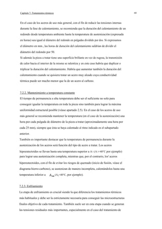 68

Capítulo 7. Tratamientos térmicos

En el caso de los aceros de uso más general, con el fín de reducir las tensiones internas
durante la fase de calentamiento, se recomienda que la duración del calentamiento de un
redondo desde temperatura ambiente hasta la temperatura de austenización (expresada
en horas) sea igual al diámetro del redondo en pulgadas dividido por dos. Si expresamos
el diámetro en mm., las horas de duración del calentamiento saldrían de dividir el
diámetro del redondo por 50.
Si además la pieza a tratar tiene una superficie brillante en vez de rugosa, la transmisión
de calor hacia el interior de la misma se ralentiza y en este caso habría que duplicar o
triplicar la duración del calentamiento. Habría que aumentar también la duración del
calentamiento cuando se quisiera tratar un acero muy aleado cuya conductividad
térmica puede ser mucho menor que la de un acero al carbono.

7.2.2. Mantenimiento a temperatura constante
El tiempo de permanencia a alta temperatura debe ser el suficiente no solo para
conseguir igualar la temperatura en toda la pieza sino también para lograr la máxima
uniformidad estructural posible (véase apartado 2.5). En el caso de los aceros de uso
más general se recomienda mantener la temperatura (en el caso de la austenización) una
hora por cada pulgada de diámetro de la pieza a tratar (aproximadamente una hora por
cada 25 mm), siempre que ésta se haya calentado al ritmo indicado en el subapartado
anterior.
También es importante destacar que la temperatura de permanencia durante la
austenización de los aceros será función del tipo de acero a tratar. Los aceros
hipoeutectoides se llevan hasta una temperatura superior a A 3 (A 3+40°C por ejemplo)
para lograr una austenización completa, mientras que, por el contrario, los' aceros
hipereutectoides, con el fín de evitar los riesgos de quemado (inicio de fusión, véase el
diagrama hierro-carbono), se austenizan de manera incompleta, calentándolos hasta una
temperatura inferior a

(A¡+40°C, por ejemplo).

7.2.3. Enfriamiento
La etapa de enfriamiento es crucial siendo la que diferencia los tratamientos térmicos
más habituales y debe ser la estrictamente necesaria para conseguir las microestructuras
finales objetivo de cada tratamiento. También suele ser en esta etapa cuando se generan
las tensiones residuales más importantes, especialmente en el caso del tratamiento de

 