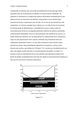 71

Capítulo 7. Tratamientos térmicos

conformado en caliente), que son un tipo de tratamientos de recocido que suelen
ejecutarse antes de la laminación en caliente o la forja de piezas moldeadas. Su
propósito es uniformizar la composición química del producto moldeado para lo que
deben activarse los fenómenos de difusión, manteniendo el acero durante largos
periodos de tiempo a temperatura muy elevada. En el curso de este tratamiento a alta
temperatura, si existieran segundas fases (carburos p.e), se redisolverían en la austenita.
El máximo grado de ablandamiento y ductilidad de un acero se logra a partir de
microestructuras ferríticas con pequeñas partículas esféricas de carburos (cementita)
uniformemente distribuídas. Esta es la microestructura más estable de los aceros y se
puede obtener por distintas vías. La esferoidización o globulización de la cementita se
logra tras una austenización total o parcial, enfriando muy lentamente hasta una
temperatura ligeramente inferior a Al' que debe mantenerse luego durante largos
periodos de tiempo. Otra posibilidad de globulizar la cementita es realizar ciclos
térmicos por encima y por debajo de Al (Figura 7.3). Los procesos de globulización son
tanto más rápidos cuanto más fina es la microestructura de partida. La Figura 7.4
muestra el ritmo de esferoidización de un acero perlítico para diferentes tamaños de la
perlita de partida. La globulización sería aún más rápida en microestructuras bainíticas y
más aún en el caso de las estructuras martensíticas.

1100

oc

°F
2012

1000

1832

900

1652

800

1472

700

1292

600

1112

500

932

400

o

0.5

1.0

Carbon content In weight pereent

Figura 7.3

1.5

2.0

752

 