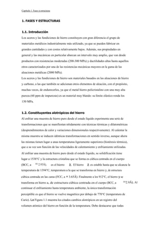 Capítulo 1. Fases y estructuras

1. FASES Y ESTRUCTURAS
1.1. Introducción
Los aceros y las fundiciones de hierro constituyen con gran diferencia el grupo de
materiales metálicos industrialmente más utilizado, ya que se pueden fabricar en
grandes cantidades y con costes relativamente bajos. Además, sus propiedades en
general y las mecánicas en particular abarcan un intervalo muy amplio, que van desde
productos con resistencias moderadas (200-300 MPa) y ductilidades altas hasta aquellos
otros caracterizados por una de las resistencias mecánicas mayores en la gama de las
aleaciones metálicas (2000 MPa).
Los aceros y las fundiciones de hierro son materiales basados en las aleaciones de hierro
y carbono, a las que también se adicionan otros elementos de aleación, con el propósito,
muchas veces, de endurecerlos, ya que el metal hierro policristalino con una muy alta
pureza (60 ppm de impurezas) es un material muy blando: su límite elástico ronda los
150 MPa.

1.2. Constituyentes alotrópicos del hierro
Al enfriar una muestra de hierro puro desde el estado líquido experimenta una serie de
transformaciones que se manifiestan nítidamente con técnicas térmicas y dilatométricas
(desprendimientos de calor y variaciones dimensionales respectivamente). Al calentar la
misma muestra se inducen idénticas transformaciones en sentido inverso, aunque ahora
las mismas tienen lugar a unas temperaturas ligeramente superiores (histéresis térmica),
que a su vez son función de las velocidades de calentamiento y enfriamiento utilizadas.
Al enfriar una muestra de hierro puro desde el estado líquido, su solidificación tiene
lugar a 1538°C y la estructura cristalina que se forma es cúbica centrada en el cuerpo
(BCC, a

= 2.93Á),

es el hierro

El hierro

es estable hasta que se alcanza la

temperatura de 1394°C, temperatura a la que se transforma en hierro y, de estructura
cúbica centrada en las caras (FCC, a = 3.65Á). Finalmente a los 912°C, el hierro y se
transforma en hierro a, de estructura cúbica centrada en el cuerpo (BCC, a

=2.9Á). Al

continuar el enfriamiento hasta temperatura ambiente, la única transformación
perceptible es que el hierro se vuelve magnético por debajo de 770°C (temperatura de
Curie). La Figura 1.1 muestra los citados cambios alotrópicos en un registro del
volumen atómico del hierro en función de la temperatura. Debe destacarse que todas

 