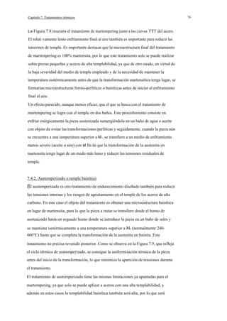 Capítulo 7. Tratamientos térmicos

La Figura 7.8 muestra el tratamiento de martempering junto a las curvas TTT del acero.

El relati vamente lento enfriamiento final al aire también es importante para reducir las
tensiones de temple. Es importante destacar que la microestructura final del tratamiento
de martempering es 100% martensita, por lo que este tratamiento solo se puede realizar
sobre piezas pequeñas y aceros de alta templabilidad, ya que de otro modo, en virtud de
la baja severidad del medio de temple empleado y de la necesidad de mantener la
temperatura isotérmicamente antes de que la transformación martensítica tenga lugar, se
formarían microestructuras ferrito-perlíticas o bainíticas antes de iniciar al enfriamiento
final al aire.
Un efecto parecido, aunque menos eficaz, que el que se busca con el tratamiento de
martempering se logra con el temple en dos baños. Este procedimiento consiste en
enfriar enérgicamente la pieza austenizada sumergiéndola en un baño de agua o aceite
con objeto de evitar las transformaciones perlíticas y seguidamente, cuando la pieza aún
se encuentra a una temperatura superior a M., se transfiere a un medio de enfriamiento
menos severo (aceite o aire) con el fín de que la transformación de la austenita en
martensita tenga lugar de un modo más lento y reducir las tensiones residuales de
temple.

7.4.2. Austemperizado o temple bainítico
austemperizado es otro tratamiento de endurecimiento diseñado también para reducir
las tensiones internas y los riesgos de agrietamiento en el temple de los aceros de alto
carbono. En este caso el objeto del tratamiento es obtener una microestructura bainítica
en lugar de martensita, para lo que la pieza a tratar se transfiere desde el horno de
austenizado hasta un segundo horno donde se introduce la pieza en un baño de sales y
se mantiene isotérmicamente a una temperatura superior a Ms (normalmente 240400°C) hasta que se completa la transformación de la austenita en bainita. Este
tratamiento no precisa revenido posterior. Como se observa en la Figura 7.9, que refleja
el ciclo térmico de austemperizado, se consigue la uniformización térmica de la pieza
antes del inicio de la transformación, lo que minimiza la aparición de tensiones durante
el tratamiento.
El tratamiento de austemperizado tiene las mismas limitaciones ya apuntadas para el
martempering, ya que solo se puede aplicar a aceros con una alta templabilidad, y
además en estos casos la templabilidad bainítica también será alta, por lo que será

76

 