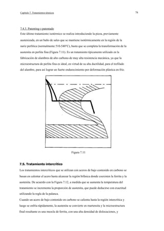 78

Capítulo 7. Tratamientos ténnicos

7.4.3. Patenting O patentado
Este último tratamiento isotérmico se realiza introduciendo la pieza, previamente
austenizada, en un baño de sales que se mantiene isotérmicamente en la región de la
nariz perlítica (normalmente 510-540°C), hasta que se completa la transformación de la
austenita en perlita fina (Figura 7.11). Es un tratamiento típicamente utilizado en la
fabricación de alambres de alto carbono de muy alta resistencia mecánica, ya que la
microestructura de perlita fina es ideal, en virtud de su alta ductilidad, para el trefilado
del alambre, para así lograr un fuerte endurecimiento por deformación plástica en frío.

Figura 7.11

7.S. Tratamiento intercrítico
Los tratamientos intercríticos que se utilizan con aceros de bajo contenido en carbono se
basan en calentar el acero hasta alcanzar la región bifásica donde coexisten la ferrita y la
austenita. De acuerdo con la Figura 7.12, a medida que se aumenta la temperatura del
tratamiento se incrementa la proporción de austenita, que puede deducirse con exactitud
utilizando la regla de la palanca.
Cuando un acero de bajo contenido en carbono se calienta hasta la región intercrítica y
luego se enfría rápidamente, la austenita se convierte en rnartensita y la rnicroestructura
final resultante es una mezcla de ferrita, con una alta densidad de dislocaciones, y

 