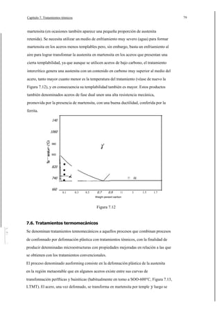 79

Capítulo 7. Tratamientos ténnicos

martensita (en ocasiones también aparece una pequeña proporción de austenita
retenida). Se necesita utilizar un medio de enfriamiento muy severo (agua) para formar
martensita en los aceros menos templables pero, sin embargo, basta un enfriamiento al
aire para lograr transfonnar la austenita en martensita en los aceros que presentan una
cierta templabilidad, ya que aunque se utilicen aceros de bajo carbono, el tratamiento
intercrítico genera una austenita con un contenido en carbono muy superior al medio del
acero, tanto mayor cuanto menor es la temperatura del tratamiento (véase de nuevo la
Figura 7.12), y en consecuencia su templabilidad también es mayor. Estos productos
también denominados aceros de fase dual unen una alta resistencia mecánica,
promovida por la presencia de martensita, con una buena ductilidad, conferida por la
ferrita.
140
1060

980
al

c.
E

900

820
740
660

oc

727

0.1

0.3

0.5

0.7

0.9

11

3

1.5

1.7

Weighl pereenl earbon

Figura 7.12

7.6. Tratamientos termomecánicos
Se denominan tratamientos tennomecánicos a aquellos procesos que combinan procesos
de confonnado por defonnación plástica con tratamientos ténnicos, con la finalidad de
producir detenninadas microestructuras con propiedades mejoradas en relación a las que
se obtienen con los tratamientos convencionales.
El proceso denominado ausforming consiste en la defonnación plástica de la austenita
en la región metaestable que en algunos aceros existe entre sus curvas de
transfonnación perlfticas y bainíticas (habitualmente en tomo a SOO-600°C, Figura 7.13,
LTMT). El acero, una vez defonnado, se transforma en martensita por temple y luego se

 