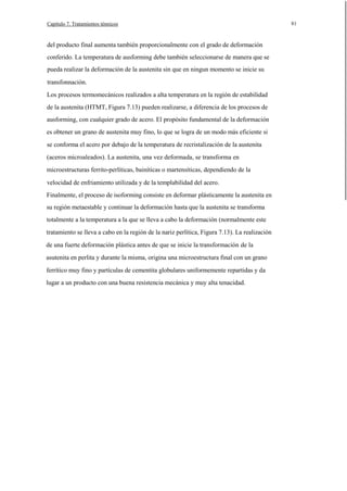 Capítulo 7. Tratamientos ténnicos

del producto final aumenta también proporcionalmente con el grado de deformación
conferido. La temperatura de ausforming debe también seleccionarse de manera que se
pueda realizar la deformación de la austenita sin que en ningun momento se inicie su
transfonnación.
Los procesos termomecánicos realizados a alta temperatura en la región de estabilidad
de la austenita (HTMT, Figura 7.13) pueden realizarse, a diferencia de los procesos de
ausforming, con cualquier grado de acero. El propósito fundamental de la deformación
es obtener un grano de austenita muy fino, lo que se logra de un modo más eficiente si
se conforma el acero por debajo de la temperatura de recristalización de la austenita
(aceros microaleados). La austenita, una vez deformada, se transforma en
microestructuras ferrito-perlíticas, bainíticas o martensíticas, dependiendo de la
velocidad de enfriamiento utilizada y de la templabilidad del acero.
Finalmente, el proceso de isoforming consiste en deformar plásticamente la austenita en
su región metaestable y continuar la deformación hasta que la austenita se transforma
totalmente a la temperatura a la que se lleva a cabo la deformación (normalmente este
tratamiento se lleva a cabo en la región de la nariz perlítica, Figura 7.13). La realización
de una fuerte deformación plástica antes de que se inicie la transformación de la
asutenita en perlita y durante la misma, origina una microestructura final con un grano
ferrítico muy fino y partículas de cementita globulares uniformemente repartidas y da
lugar a un producto con una buena resistencia mecánica y muy alta tenacidad.

81

 