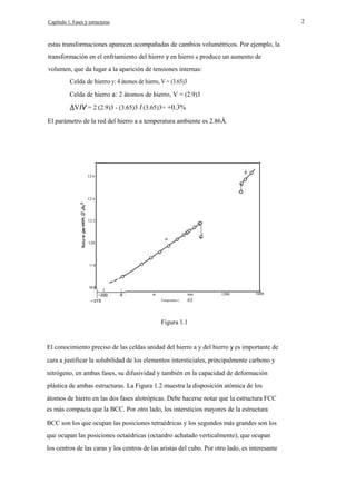 2

Capítulo 1. Fases y estructuras

estas transformaciones aparecen acompañadas de cambios volumétricos. Por ejemplo, la
transformación en el enfriamiento del hierro y en hierro a produce un aumento de
volumen, que da lugar a la aparición de tensiones internas:
Celda de hierro y: 4 átomos de hierro, V = (3.65)3
Celda de hierro a: 2 átomos de hierro, V = (2.9)3

VIV = 2 (2.9)3 - (3.65)3 I (3.65)3= +0.3%
El parámetro de la red del hierro a a temperatura ambiente es 2.86Á.

12·6

12·4

12·2

E

120

11·8

400

800
Temperalure (

e)

1200

1600

Figura 1.1

El conocimiento preciso de las celdas unidad del hierro a y del hierro y es importante de
cara a justificar la solubilidad de los elementos intersticiales, principalmente carbono y
nitrógeno, en ambas fases, su difusividad y también en la capacidad de deformación
plástica de ambas estructuras. La Figura 1.2 muestra la disposición atómica de los
átomos de hierro en las dos fases alotrópicas. Debe hacerse notar que la estructura FCC
es más compacta que la BCC. Por otro lado, los intersticios mayores de la estructura
BCC son los que ocupan las posiciones tetraédricas y los segundos más grandes son los
que ocupan las posiciones octaédricas (octaedro achatado verticalmente), que ocupan
los centros de las caras y los centros de las aristas del cubo. Por otro lado, es interesante

 