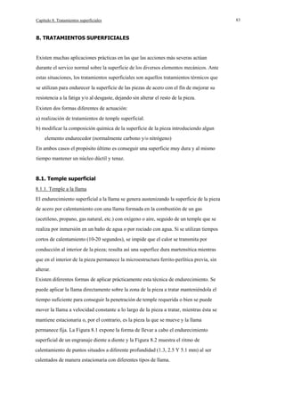 Capítulo 8. Tratamientos superficiales

8. TRATAMIENTOS SUPERFICIALES

Existen muchas aplicaciones prácticas en las que las acciones más severas actúan
durante el servico normal sobre la superficie de los diversos elementos mecánicos. Ante
estas situaciones, los tratamientos superficiales son aquellos tratamientos térmicos que
se utilizan para endurecer la superficie de las piezas de acero con el fín de mejorar su
resistencia a la fatiga y/o al desgaste, dejando sin alterar el resto de la pieza.
Existen dos formas diferentes de actuación:
a) realización de tratamientos de temple superficial.
b) modificar la composición química de la superficie de la pieza introduciendo algun
elemento endurecedor (normalmente carbono y/o nitrógeno)
En ambos casos el propósito último es conseguir una superficie muy dura y al mismo
tiempo mantener un núcleo dúctil y tenaz.

8.1. Temple superficial
8.1.1. Temple a la llama
El endurecimiento superficial a la llama se genera austenizando la superficie de la pieza
de acero por calentamiento con una llama formada en la combustión de un gas
(acetileno, propano, gas natural, etc.) con oxígeno o aire, seguido de un temple que se
realiza por inmersión en un baño de agua o por rociado con agua. Si se utilizan tiempos
cortos de calentamiento (10-20 segundos), se impide que el calor se transmita por
conducción al interior de la pieza; resulta así una superfice dura martensítica mientras
que en el interior de la pieza permanece la microestructura ferrito-perlítica previa, sin
alterar.
Existen diferentes formas de aplicar prácticamente esta técnica de endurecimiento. Se
puede aplicar la llama directamente sobre la zona de la pieza a tratar manteniéndola el
tiempo suficiente para conseguir la penetración de temple requerida o bien se puede
mover la llama a velocidad constante a lo largo de la pieza a tratar, mientras ésta se
mantiene estacionaria o, por el contrario, es la pieza la que se mueve y la llama
permanece fija. La Figura 8.1 expone la forma de llevar a cabo el endurecimiento
superficial de un engranaje diente a diente y la Figura 8.2 muestra el ritmo de
calentamiento de puntos situados a diferente profundidad (1.3, 2.5 Y 5.1 mm) al ser
calentados de manera estacionaria con diferentes tipos de llama.

83

 