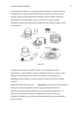 86

Capítulo 8. Tratamientos supeIficiales

se hace pasar por el inductor y la densidad de potencia aplicada. A mayores frecuencias
el calentamiento es menos profundo (500 kHz para espesores de 0.4-2 mm), mientras
que para conseguir grandes penetraciones de temple es preciso emplear corrientes de
baja frecuencia (1 kHz para obtener capas de 5-9 mm). Por otro lado, se utilizan
densidades de potencia altas (potencia por unidad de área de superficie tratada), en tomo
a 10-20 W/mm 2·

111111111/

Heating patte,"

Heatlng patte,"

Heating patto,n

le)

Heating pattern

Figura 8.4

Al igual que se procedía en el temple a la llama, una vez terminado el ciclo de
calentamiento, se retira la bobina y la pieza se templa por inmersión o rocíado con agua.
Dado que las transformaciones que ocurren son similares a las comentadas en el
subapartado anterior, también en este caso se genera un patrón de tensiones residuales
semejante.
La duración práctica de los ciclos de

por inducción es muy pequeña, a

menudo solo unos pocos segundos, de manera que para conseguir austenizar la
superficie de la pieza, ésta debe calentarse muy por encima de la temperatura Ac3 · La
Figura 8.5 da cuenta de la variación de su temperatura AC3 de un acero 1042 con la
velocidad de calentamiento y con la microestructura de partida (recocido, normalizado y
temple+revenido).

 