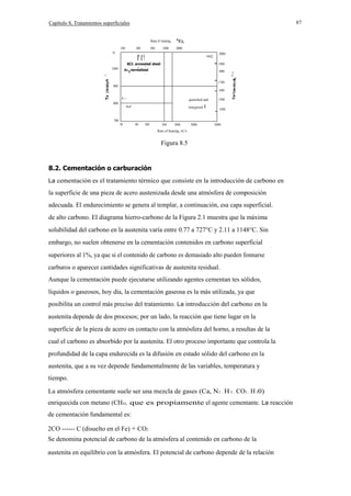 87

Capítulo 8, Tratamientos superficiales
Rate 01 heating,
100

200

500

1000

2000

1100

1042

l' I '1

ACJ. annealed steel

,

1000

I

2000

-

Ac J normalized
,

1900
1800

oU

- 1700

900

-

E
1-

800

tem¡pered

I

1600
E
1500

quenched and

AeJ

u.

°

-

1400

700
50

100

200

500

1000

2000

5000

Rate of heating, oC/s

Figura 8.5

8.2. Cementación o carburación
La cementación es el tratamiento térmico que consiste en la introducción de carbono en

la superficie de una pieza de acero austenizada desde una atmósfera de composición
adecuada. El endurecimiento se genera al templar, a continuación, esa capa superficial.
de alto carbono. El diagrama hierro-carbono de la Figura 2.1 muestra que la máxima
solubilidad del carbono en la austenita varía entre 0.77 a 727°C y 2.11 a 1148°C. Sin
embargo, no suelen obtenerse en la cementación contenidos en carbono superficial
superiores al 1%, ya que si el contenido de carbono es demasiado alto pueden fonnarse
carburos o aparecer cantidades significativas de austenita residual.
Aunque la cementación puede ejecutarse utilizando agentes cementan tes sólidos,
líquidos o gaseosos, hoy día, la cementación gaseosa es la más utilizada, ya que
posibilita un control más preciso del tratamiento. La introducción del carbono en la
austenita depende de dos procesos; por un lado, la reacción que tiene lugar en la
superficie de la pieza de acero en contacto con la atmósfera del horno, a resultas de la
cual el carbono es absorbido por la austenita. El otro proceso importante que controla la
profundidad de la capa endurecida es la difusión en estado sólido del carbono en la
austenita, que a su vez depende fundamentalmente de las variables, temperatura y
tiempo.
La atmósfera cementante suele ser una mezcla de gases (Ca, N2 , H 2 , CO2 , H 20)
enriquecida con metano (CH4), que es propiamente el agente cementante. La reacción
de cementación fundamental es:
2CO ------ C (disuelto en el Fe) + CO2
Se denomina potencial de carbono de la atmósfera al contenido en carbono de la
austenita en equilibrio con la atmósfera. El potencial de carbono depende de la relación

 