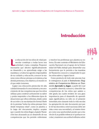 9
Aprender y Jugar, Guia Instrumento Diagnóstico de Competencias Básicas en Transición
Introducción
y resolver los problemas que plantea su en-
torno..En este contexto el Ministerio de Edu-
cación Nacional con el apoyo de la Univer-
sidad del Valle, trabajó para desarrollar una
herramienta que le permita a las maestras
de Transición conocer y comprender lo que
los niños saben y logran hacer.
Como producto de todo este proceso hoy
le entregamos al país el Instrumento Diag-
nóstico de Competencias Básicas en Tran-
sición Aprender y Jugar, a partir del cual
es posible observar, conocer y describir las
competencias de los niños que asisten a
este grado, las cuales revisten de una gran
importancia para el desarrollo de aprendi-
zajes significativos, no sólo en el presente
inmediato,sino durante toda la vida escolar.
La apropiación de este documento por par-
te de las docentes a nivel nacional,debe ser
vista como una necesidad y al mismo tiem-
po como una oportunidad,puesto que a tra-
vés de él,es posible refrescar el quehacer es-
colar y mantener una actitud reflexiva sobre
L
a educación de los niños de edad pre-
escolar constituye a todas luces una
actividad y tarea compleja. Proponer
escenarios que afecten significativamente
su desarrollo y su aprendizaje, exige a las
maestras y a todos los agentes responsables
de su cuidado y educación,conocer la ma-
nera como ellos se piensan a sí mismos,a las
demás personas,a los objetos y al mundo en
el que están inmersos.
Lograr una educación preescolar de alta
calidad demanda el conocimiento y recono-
cimiento de las competencias que los niños
utilizan para construir activamente su saber
y poder responder a los diferentes tipos de
situaciones que ellos enfrentan,desde antes
de acceder a la escolarización formal.Partir
de la premisa“todos los niños piensan bien
desde temprana edad”, como se plantea a
lo largo del documento, implica aceptar
que cuando los niños llegan al grado Transi-
ción han alcanzado ya un desarrollo de sus
competencias que les permite enfrentarse
 