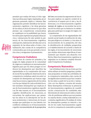 Aprender
y Jugar
100
Instrumento Diagnóstico
de Competencias Básicas
en Transición
prensión que realiza del texto, el niño orga-
niza sus ideas para lograr expresarlas,así ar-
gumenta, persuade, explica e informa. Esta
organización permite identificar los funcio-
namientos cognitivos y las ideas genuinas
de los niños,es decir,reconocer lo que ellos
piensan. Las competencias comunicativas
se constituyen en la posibilidad que tienen
los niños para expresar sus propias ideas,jui-
cios y valoraciones. En este sentido la pre-
sencia de los funcionamientos cognitivos,
anticipación,elaboración del discurso en la
expresión de las ideas sobre el texto y tex-
tualización, dan cuenta de la competencia
comunicativa,que es la que permite a los ni-
ños crear y reorganizar el pensamiento.
Competencia Ciudadana
La lectura de cuentos de animales y los
juegos de reglas propios de la comunidad
de origen se constituyen en escenarios privi-
legiados para que los niños pongan en evi-
dencia los desempeños que describen las
regularidades en la comprensión del mun-
do social.En las rejillas de observación de la
competencia ciudadana usted encontró un
conjunto de desempeños que buscan orga-
nizar las acciones y argumentos de los niños
con los que trabaja.En cada actividad los ni-
ños muestran desempeños que implican el
uso de funcionamientos cognitivos específi-
cos. De esta manera, en el funcionamiento
cognitivo identificación de emociones, se
encuentran las explicaciones que presen-
tan los niños en la descripción de los de-
seos, sentimientos e intenciones de los per-
sonajes que participan en una historia con
conflictos cotidianos; en el funcionamiento
cognitivo reconocimiento de la perspectiva
del otro,encuentra los argumentos de los ni-
ños para explicar un aspecto central de la
convivencia, el respeto por el otro y las di-
ferencias; y en el funcionamiento cognitivo
manejo de reglas, se encuentran las accio-
nes de los niños que se traducen en estrate-
gias para participar en juegos de reglas con
competencias
La comprensión de las regularidades del
mundo social implica la atribución de esta-
dos psicológicos a sí mismo y a los otros,el
reconocimiento de la perspectiva del otro,
la identificación de múltiples perspectivas
y el establecimiento de acuerdo a través de
las reglas, el reconocimiento de emociones
que median situaciones específicas,el razo-
namiento que resuelve una situación con-
flictiva.Estos funcionamientos cognitivos se
organizan en un sistema complejo denomi-
nado Competencia Ciudadana.
Competencia Matemática
Las verbalizaciones y las acciones que los
niños utilizan al resolver preguntas y proble-
mas propuestos en todas las actividades de
la competencia matemática, dan cuenta de
los significados numéricos que han construi-
do los niños a partir de la acción e interac-
ción con los objetos y eventos del mundo.
Estos desempeños evidencian la presencia
de funcionamientos cognitivos de cuantifi-
cación, comunicación de cantidades, esta-
blecimiento de relaciones de orden y resolu-
ción de problemas aditivos que son puestos
en marcha frente a metas matemáticas y en
contextos significativos. El análisis de todos
los desempeños puestos en relación a tra-
vés de los cuatro funcionamientos cogniti-
vos de la competencia matemática permite
 