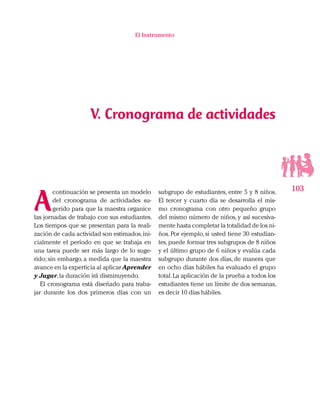 103
El Instrumento
V. Cronograma de actividades
subgrupo de estudiantes, entre 5 y 8 niños.
El tercer y cuarto día se desarrolla el mis-
mo cronograma con otro pequeño grupo
del mismo número de niños, y así sucesiva-
mente hasta completar la totalidad de los ni-
ños. Por ejemplo, si usted tiene 30 estudian-
tes,puede formar tres subgrupos de 8 niños
y el último grupo de 6 niños y evalúa cada
subgrupo durante dos días, de manera que
en ocho días hábiles ha evaluado el grupo
total.La aplicación de la prueba a todos los
estudiantes tiene un límite de dos semanas,
es decir 10 días hábiles.
A
continuación se presenta un modelo
del cronograma de actividades su-
gerido para que la maestra organice
las jornadas de trabajo con sus estudiantes.
Los tiempos que se presentan para la reali-
zación de cada actividad son estimados,ini-
cialmente el período en que se trabaja en
una tarea puede ser más largo de lo suge-
rido; sin embargo, a medida que la maestra
avance en la experticia al aplicar Aprender
y Jugar,la duración irá disminuyendo.
El cronograma está diseñado para traba-
jar durante los dos primeros días con un
 