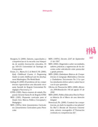 107
Bibliografía
Roegiers, X. (2000). Saberes, capacidades y
competencias en la escuela: una búsque-
da de sentido. Innovación educativa, 10.
pp. 103-119. Universidad de Santiago de
Compostela.
Evans, J. L., Myers, R. G. & Ilfeld E. M. (2000).
Early Childhood Counts: A Programing
Guide on early childhood care for develop-
ment.Washington:The World Bank.
Gallego,R.(2000) El problema de las compe-
tencias cognoscitivas una discusión nece-
saria. Santafé de Bogotá: Universidad Pe-
dagógica Nacional.p.11
ICFES.(1999).Nuevo examen de estado,Pro-
puesta General.Santa Fe de Bogotá:ICFES
MEN. (1995). Propuesta curricular para el
Grado Cero: Marcos Político, Conceptual y
Pedagógico
MEN. (1997a). Serie Lineamientos Curricula-
res. Lineamientos Curriculares para Prees-
colar.
MEN. (1997b). Decreto 2247 de Septiembre
11 de 1997.
MEN.(2002).Diagnóstico sobre necesidades,
saberes,prácticas y sugerencias de los do-
centes sobre articulación entre preescolar
y grado primero.
MEN. (2006). Estándares Básicos de Compe-
tencias en Lenguaje, Matemática, Ciencias
y Ciudadanas. Documento No. 3. Lo que
los estudiantes deben saber y saber hacer
con lo que aprenden.
Oficina de Planeación MEN. (2008). Eficien-
cia 2006-Resolución 166 de agosto 01 de
2008
MEN (2009).Política Educativa Para la Prime-
ra Infancia. En el Marco de una Atención
Integral.
Perrenoud, Ph. (2008). Construir las compe-
tencias ¿es darle la espalda a los saberes?
En Red U. Revista de Docencia Universi-
taria, número monográfico II “Formación
centrada en competencias (II)”.
 
